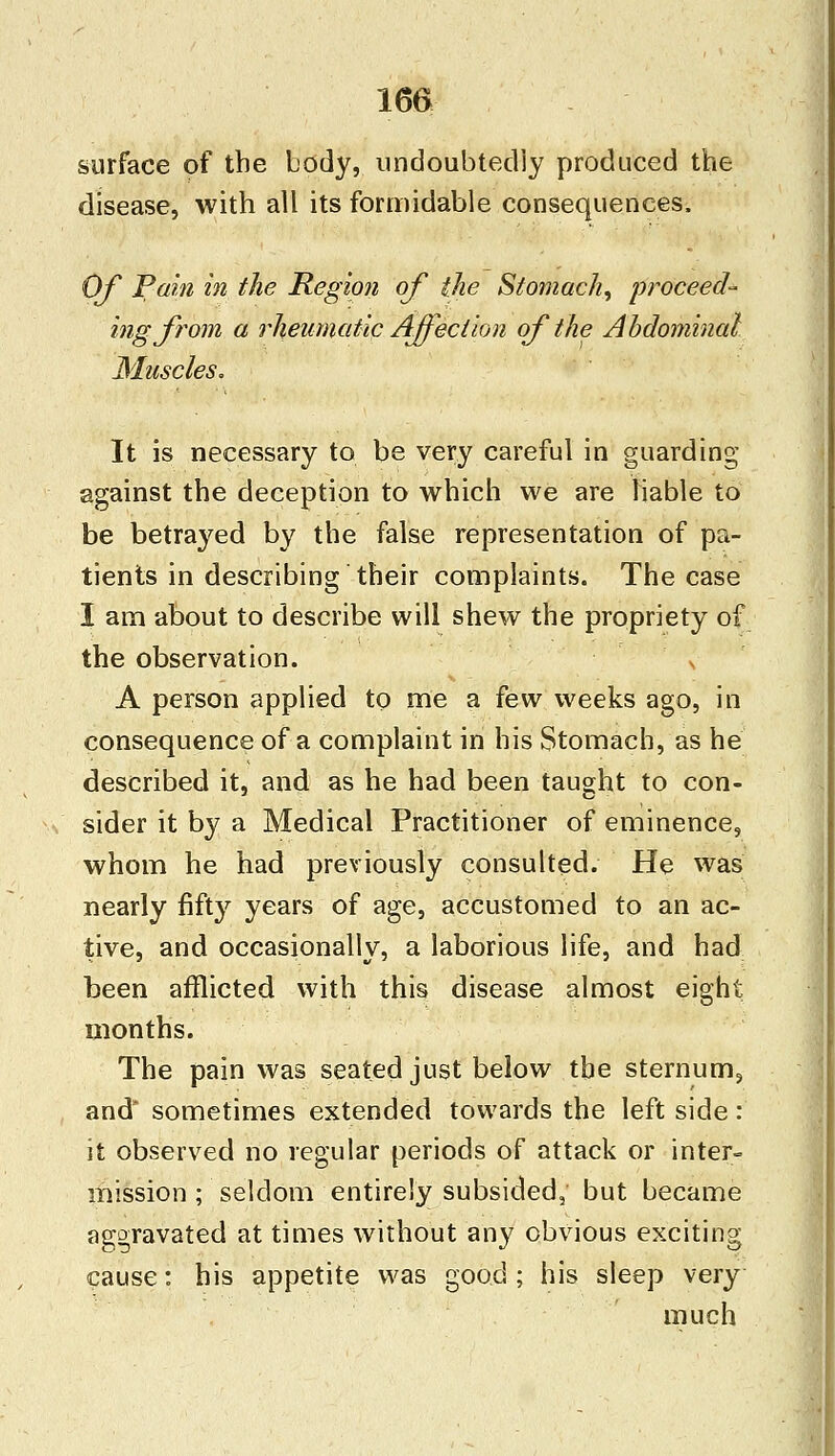 surface of the body, undoubtedly produced the disease, with all its formidable consequences. Of Pain in the Region of the Stomach, proceed- ing from a rheumatic Affection of the Abdominal Muscles. It is necessary to be very careful in guarding against the deception to which we are liable to be betrajred by the false representation of pa- tients in describing their complaints. The case I am about to describe will shew the propriety of the observation. s A person applied to me a few weeks ago, in consequence of a complaint in his Stomach, as he described it, and as he had been taught to con- sider it by a Medical Practitioner of eminence, whom he had previously consulted. He was nearly fifty years of age, accustomed to an ac- tive, and occasionally, a laborious life, and had been afflicted with this disease almost eight months. The pain was seated just below tbe sternum, and sometimes extended towards the left side: it observed no regular periods of attack or inter- mission ; seldom entirely subsided; but became aggravated at times without any obvious exciting cause: his appetite was good; his sleep very much