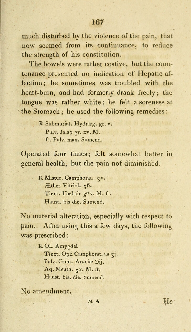 Ki7 much disturbed by the violence of the pain, that now seemed from its continuance, to reduce the strength of his constitution. The bowels were rather costive, but the coun- tenance presented no indication of Hepatic af- fection; he sometimes was troubled with the heart-burn, and had formerly drank freely; the tongue was rather white; he felt a soreness at the Stomach; he used the following remedies: R Submuriat. Hydrarg. gr. v. Pulv, Jalap gr. xv, M. ft, Pulv. man. Sumend. Operated four times; felt somewhat better in general health, but the pain not diminished. R Mistur. Camphorat. jx. yEther Vitriol. 3^. Tinct. Thebaic gMv. M. ft. Haust. bis die. Sumend. No material alteration, especially with respect to pain. After using this a few days, the following was prescribed: R Ol. Amygdal Tinct. Opii Camphorat. aa jj. Pulv. Gum. Acaciae 3ij. Aq. Meuth. jx. M. ft. Haust. bis. die. Sumend. No amendment. m 4 He