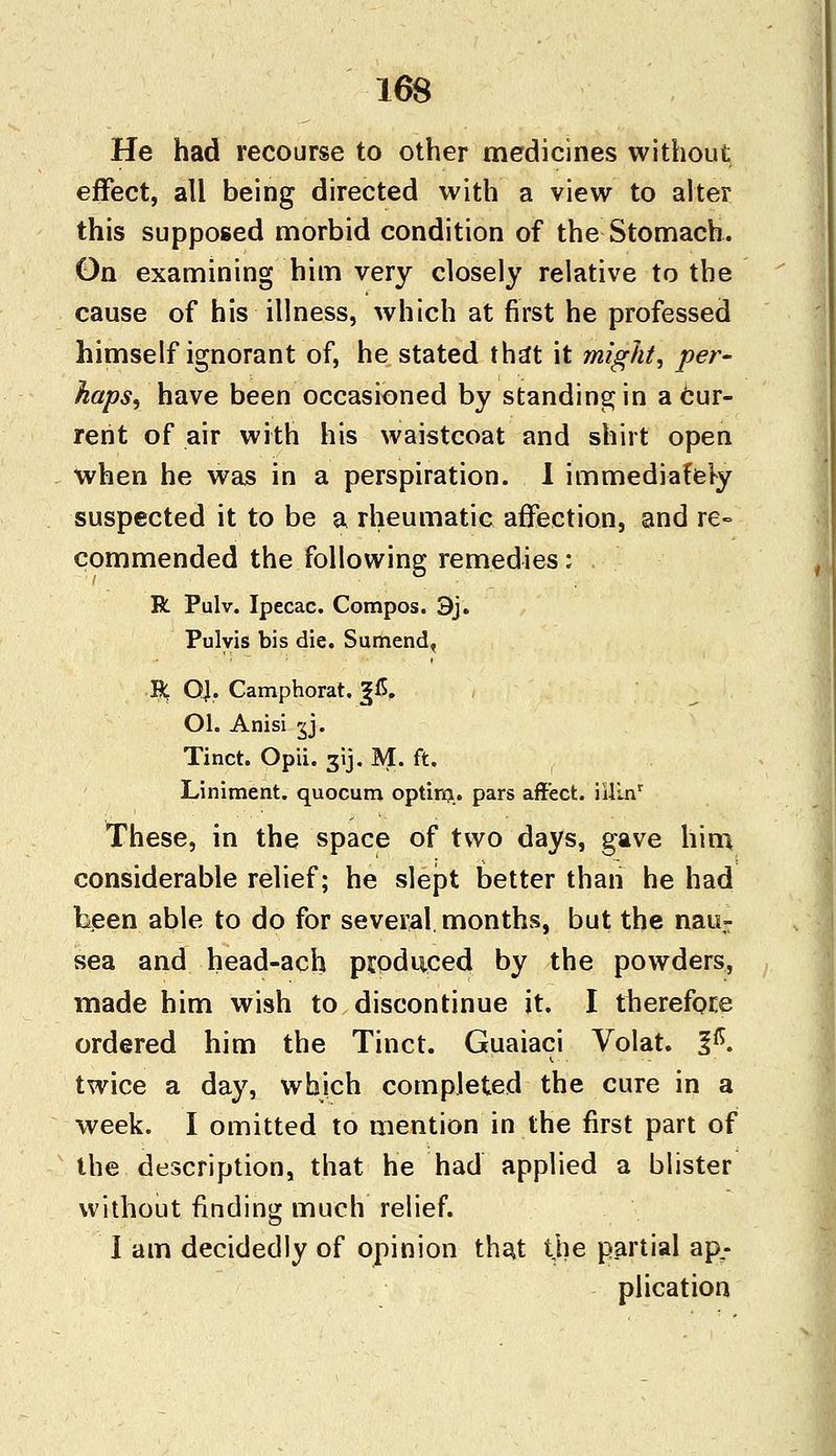 He had recourse to other medicines without effect, all being directed with a view to alter this supposed morbid condition of the Stomach. On examining him very closely relative to the cause of his illness, which at first he professed himself ignorant of, he stated tha*t it might, per- haps, have been occasioned by standing in a cur- rent of air with his waistcoat and shirt open when he was in a perspiration. I immediately suspected it to be a rheumatic affection, and re- commended the following remedies: R Pulv. Ipecac. Compos. 3j. Pulyis bis die. Sumend, R, QJ. Camphorat. %£. Ol. Anisi gj. Tinct. Opii. 31J. M. ft. Liniment, quocum optirn. pars affect. iillnr These, in the space of two days, gave him considerable relief; he slept better than he had been able to do for several months, but the nau- sea and head-ach produced by the powders, made him wish to discontinue it. I therefore ordered him the Tinct. Guaiaci Volat. %$. twice a day, which completed the cure in a week. I omitted to mention in the first part of the description, that he had applied a blister without finding much relief. I am decidedly of opinion that the partial ap^ plication