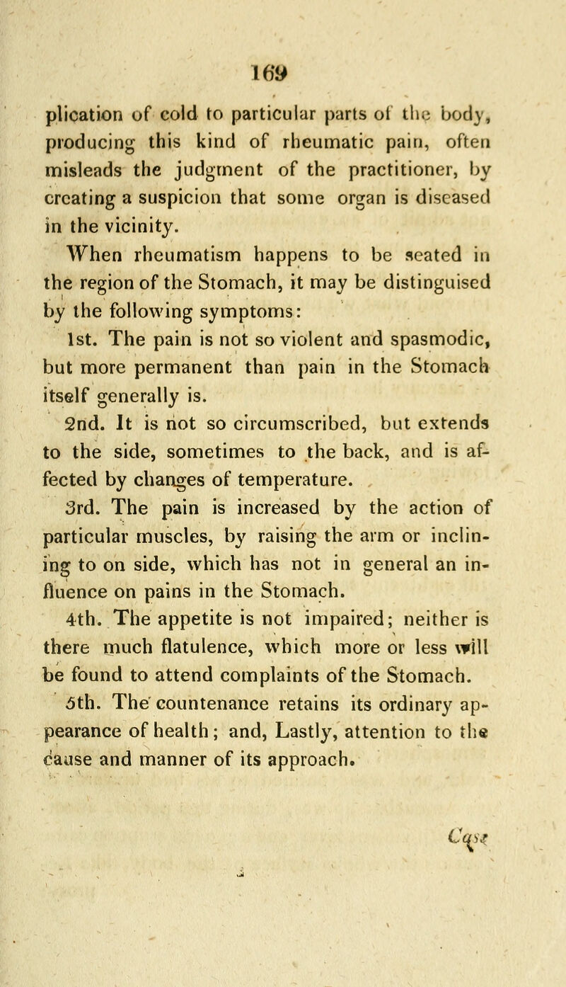plication of cold to particular parts oi the body, producing this kind of rheumatic pain, often misleads the judgment of the practitioner, by creating a suspicion that some organ is diseased in the vicinity. When rheumatism happens to be seated m the region of the Stomach, it may be distinguised by the following symptoms: 1st. The pain is not so violent and spasmodic, but more permanent than pain in the Stomach itself generally is. 2nd. It is riot so circumscribed, but extends to the side, sometimes to the back, and is af- fected by changes of temperature. 3rd. The pain is increased by the action of particular muscles, by raising the arm or inclin- ing to on side, which has not in general an in- fluence on pains in the Stomach. 4th. The appetite is not impaired; neither is there much flatulence, which more or less will be found to attend complaints of the Stomach. 5th. The countenance retains its ordinary ap- pearance of health; and, Lastly, attention to the cause and manner of its approach. <^t