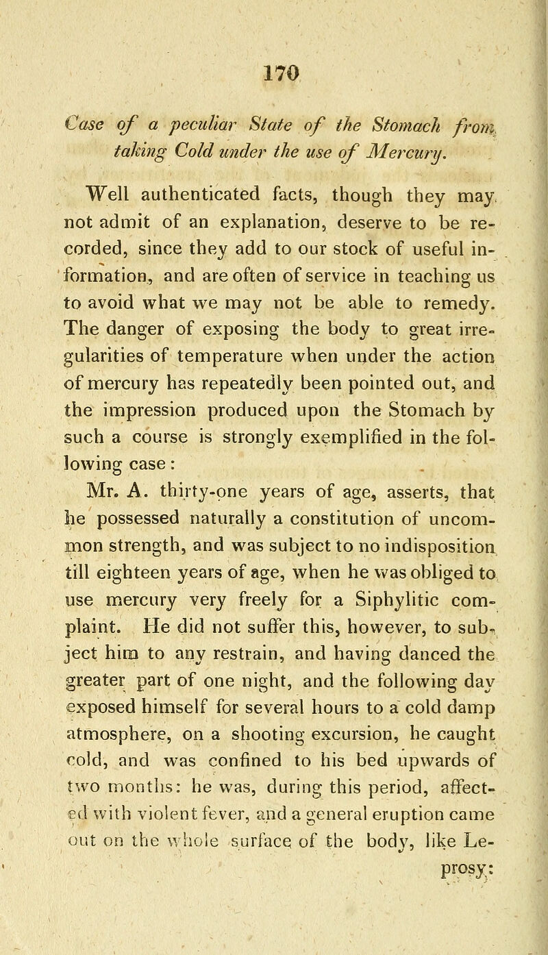 Case of a peculiar State of the Stomach from, taking Cold under the use of Mercury. Well authenticated facts, though they may. not admit of an explanation, deserve to be re- corded, since they add to our stock of useful in- formation, and are often of service in teaching us to avoid what we may not be able to remedy. The danger of exposing the body to great irre- gularities of temperature when under the action of mercury has repeatedly been pointed out, and the impression produced upon the Stomach hy such a course is strongly exemplified in the fol- lowing case: Mr. A. thirty-one years of age, asserts, that he possessed naturally a constitution of uncom- mon strength, and was subject to no indisposition till eighteen years of age, when he was obliged to use mercury very freely for a Siphylitic com- plaint. He did not suffer this, however, to sub- ject him to any restrain, and having danced the greater part of one night, and the following day exposed himself for several hours to a cold damp atmosphere, on a shooting excursion, he caught cold, and was confined to his bed upwards of two months: he was, during this period, affect- ed with violent fever, and a general eruption came out on the whole surface of the body, like Le- prosy: