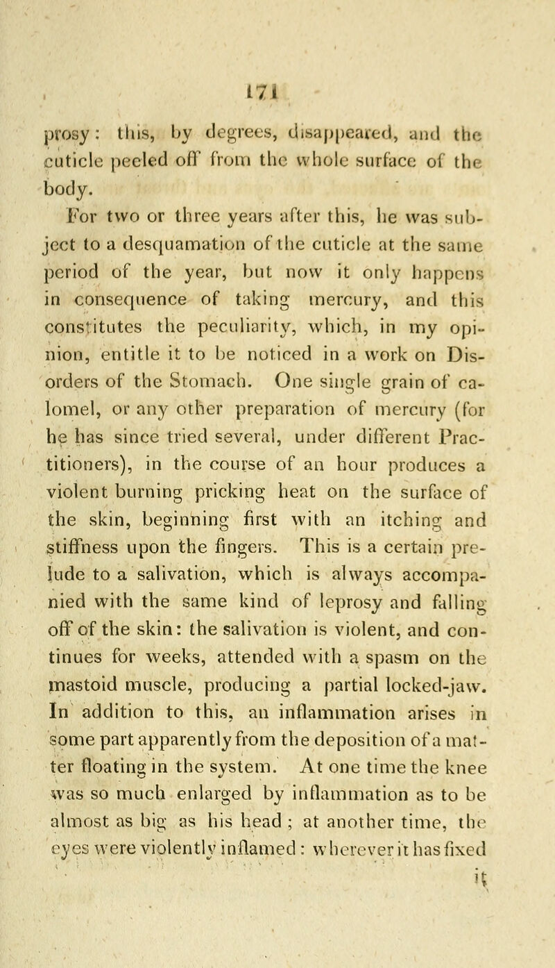 prosy : this, by degrees, disappeared, and the cuticle peeled off from the whole surface of the body. For two or three years after this, he was sub- ject to a desquamation of the cuticle at the same period of the year, but now it only happens in consequence of taking mercury, and this constitutes the peculiarity, which, in my opi- nion, entitle it to be noticed in a work on Dis- orders of the Stomach. One single grain of ca- lomel, or any other preparation of mercury (for he has since tried several, under different Prac- titioners), in the course of an hour produces a violent burning pricking heat on the surface of the skin, beginning first with an itching and stiffness upon the fingers. This is a certain pre- lude to a salivation, which is always accompa- nied with the same kind of leprosy and falling off of the skin: the salivation is violent, and con- tinues for weeks, attended with a spasm on the mastoid muscle, producing a partial locked-jaw. In addition to this, an inflammation arises in some part apparently from the deposition of a ma!- ter floating in the system. At one time the knee was so much enlarged by inflammation as to be almost as big as his head ; at another time, the eyes were violently inflamed : wherever it has fixed