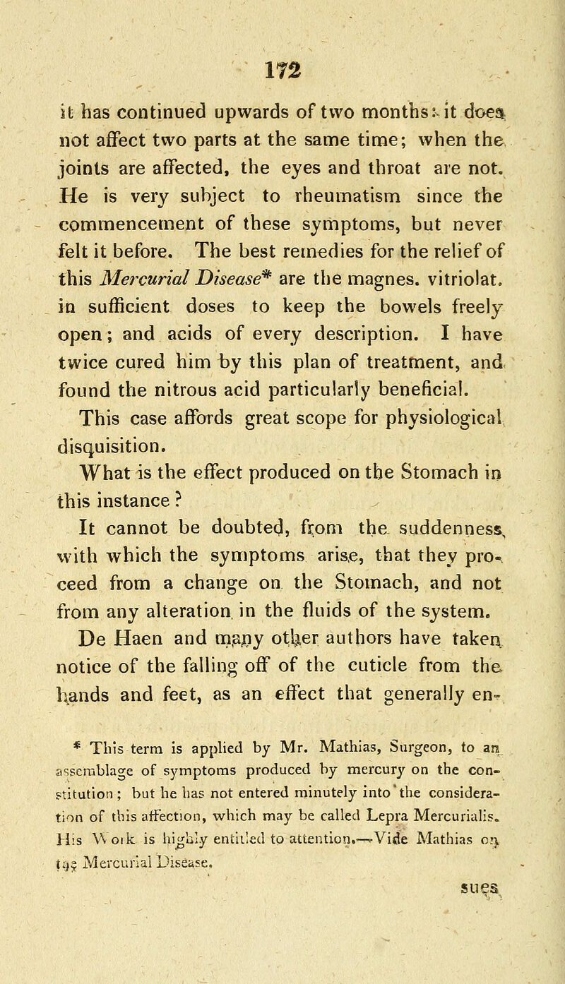 it has continued upwards of two months:-it doe$ not affect two parts at the same time; when the joints are affected, the eyes and throat are not. He is very subject to rheumatism since the commencement of these symptoms, but never felt it before. The best remedies for the relief of this Mercurial Disease* are the magnes. vitriolat. in sufficient doses to keep the bowels freely open; and acids of every description. I have twice cured him by this plan of treatment, and found the nitrous acid particularly beneficial. This case affords great scope for physiological disquisition. What is the effect produced on the Stomach in this instance ? It cannot be doubted, from the. suddenness, with which the symptoms arise, that they pro- ceed from a change on the Stomach, and not from any alteration, in the fluids of the system. De Haen and many otl^er authors have taken notice of the falling off of the cuticle from the hands and feet, as an effect that generally enr * This term is applied by Mr. Mathias, Surgeon, to an assemblage of symptoms produced by mercury on the con- stitution ; but he has not entered minutely into'the considera- tion of this affection, which may be called Lepra Mercurialis. His Woik is highly entitled to attention.—^Vide Mathias 05 t;>£ Mercurial Disease. sues