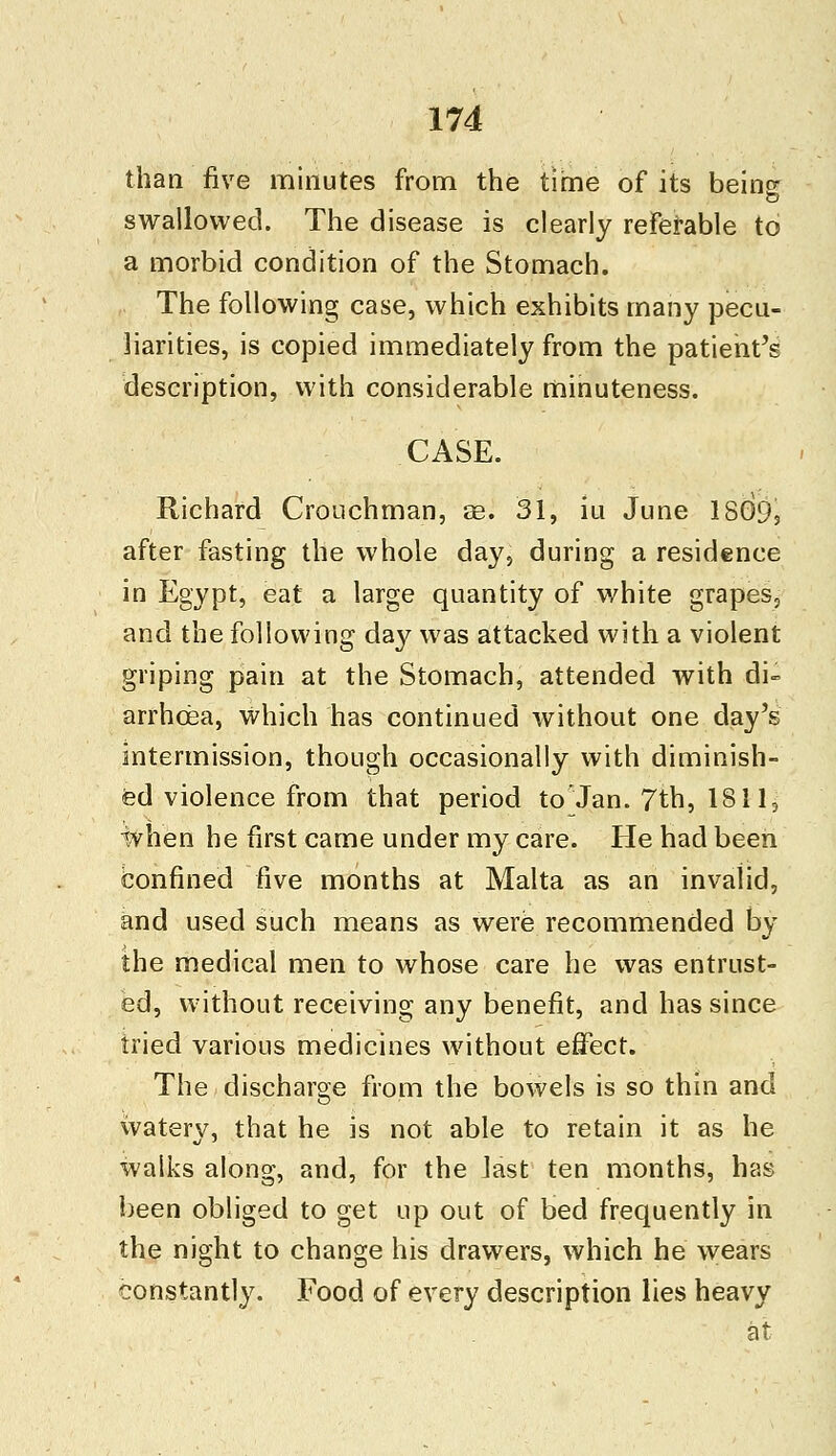 than five minutes from the time of its being swallowed. The disease is clearly referable to a morbid condition of the Stomach. The following case, which exhibits many pecu- liarities, is copied immediately from the patient's description, with considerable minuteness. CASE. Richard Crouchman, ae. 31, iu June 18G95 after fasting the whole day, during a residence in Egypt, eat a large quantity of white grapes, and the following day was attacked with a violent griping pain at the Stomach, attended with di- arrhoea, which has continued without one day's intermission, though occasionally with diminish- ed violence from that period to Jan. 7th, 1811, ivhen he first came under my care. He had been confined five months at Malta as an invalid, and used such means as were recommended by the medical men to whose care he was entrust- ed, without receiving any benefit, and has since tried various medicines without effect. The discharge from the bowels is so thin and watery, that he is not able to retain it as he walks along, and, for the last ten months, has been obliged to get up out of bed frequently in the night to change his drawers, which he wears constantly. Food of every description lies heavy at