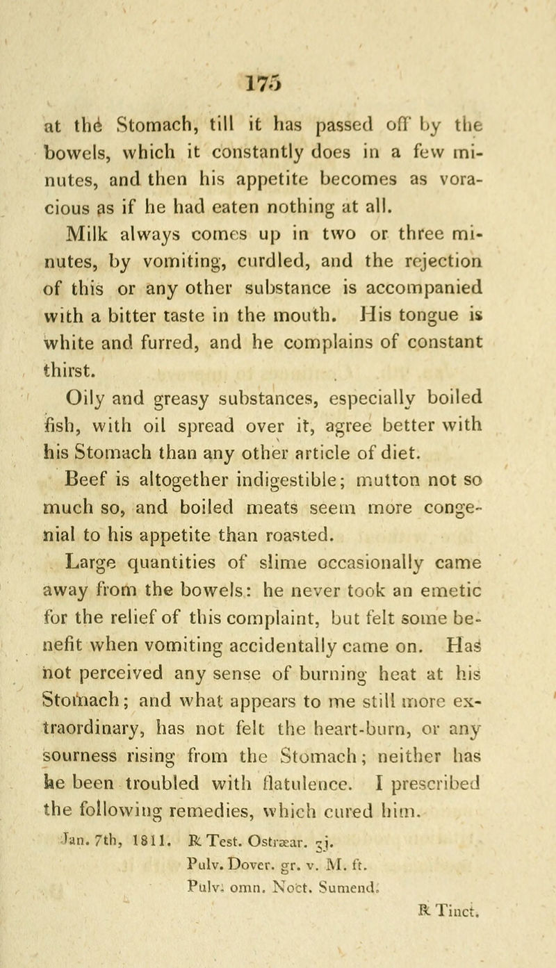 at the Stomach, till it has passed oil by the bowels, which it constantly does in a few mi- nutes, and then his appetite becomes as vora- cious as if he had eaten nothing at all. Milk always comes up in two or three mi- nutes, by vomiting, curdled, and the rejection of this or any other substance is accompanied with a bitter taste in the mouth. His tongue is white and furred, and he complains of constant thirst. Oily and greasy substances, especially boiled fish, with oil spread over it, agree better with his Stomach than any other article of diet. Beef is altogether indigestible; mutton not so much so, and boiled meats seem more conge- nial to his appetite than roasted. Large quantities of slime occasionally came away from the bowels: he never took an emetic for the relief of this complaint, but felt some be- nefit when vomiting accidentally came on. Has hot perceived any sense of burning heat at his Stomach; and what appears to me still more ex- traordinary, has not felt the heart-burn, or any sourness rising from the Stomach; neither has he been troubled with flatulence. I prescribed the following remedies, which cured him. Tan. 7th, 1811. R Test. Ostrxar. sj. Pulv. Dover, gr. v. M. ft. Pulv- omn. Nofct. Sumend, R Tinct.