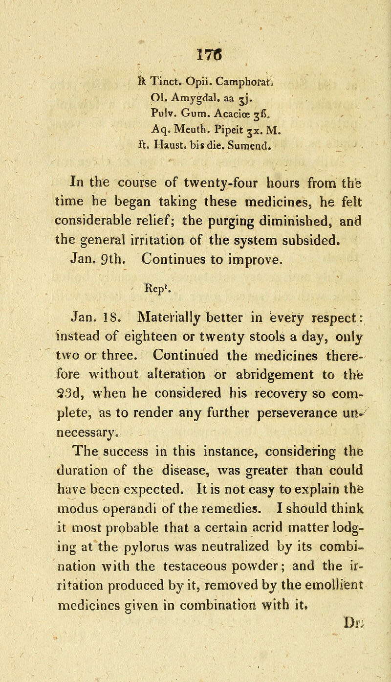 k Tinct. Opii. Camphofato Ol. Amygdal. aa jj. Pulv. Gum. Acacioe gfi. Aq. Meuth. Pipeit jx. M. ft. Haust. bis die. Sumend. In the course of twenty-four hours from the time he began taking these medicines, he felt considerable relief; the purging diminished, and the general irritation of the system subsided. Jan. 9th. Continues to improve. Rep1. Jan. 18. Materially better in every respect: instead of eighteen or twenty stools a day, only two or three. Continued the medicines there- fore without alteration or abridgement to the 23d, when he considered his recovery so com- plete, as to render any further perseverance un- necessary. The success in this instance, considering the duration of the disease, was greater than could have been expected. It is not easy to explain the modus operandi of the remedies. I should think it most probable that a certain acrid matter lodg- ing at the pylorus was neutralized by its combi- nation with the testaceous powder; and the ir- ritation produced by it, removed by the emollient medicines given in combination with it. Drj