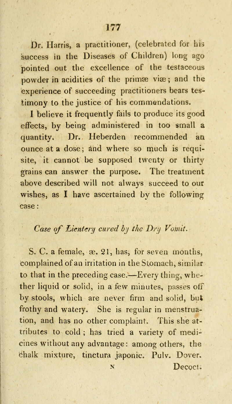 Dr. Harris, a practitioner, (celebrated for bib success in the Diseases of Children) long ago pointed out the excellence of the testaceous powder in acidities of the primae viae; and the experience of succeeding practitioners bears tes- timony to the justice of his commendations. I believe it frequently fails to produce its good effects, by being administered in too small a quantity. Dr. Heberden recommended an ounce at a dose; and where so much is requi- site, it cannot be supposed twenty or thirty grains can answer the purpose. The treatment above described will not always succeed to our wishes, as I have ascertained by the following case: Case of luicntcry cured by the Drij Vomit. S. C. a female, ae. 21, has, for seven months, complained of an irritation in the Stomach, similar to that in the preceding case.—Every thing, whe- ther liquid or solid, in a few minutes, passes off by stools, which are never firm and solid, but frothy and watery. She is regular in menstrua- tion, and has no other complaint. This she at- tributes to cold ; has tried a variety of medi- cines without any advantage: among others, the chalk mixture, tinctura japonic. Pulv. Dover. n Decoct.