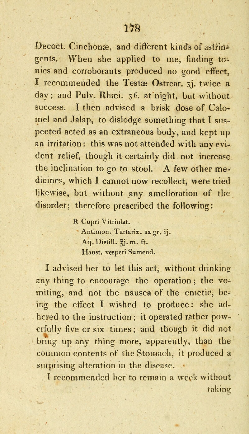 Decoct. Cinchonse, and different kinds of astrin- gents. When she applied to me, finding to- nics and corroborants produced no good effect, I recommended the Testae Ostrear. sj. twice a day; and Pulv. Rhaei. 3.«. at night, but without success. I then advised a brisk dose of Calo- mel and Jalap, to dislodge something that I sus- pected acted as an extraneous body, and kept up an irritation: this was not attended with any evi- dent relief, though it certainly did not increase the inclination to go to stool. A few other me- dicines, which I cannot now recollect, were tried likewise, but without any amelioration of the disorder; therefore prescribed the following: R Cupri Vitriokt. Antimon. Tartariz. aagr. ij. Aq. Distill. |j.m. ft. Haust. vesperi Sumend. I advised her to let this actj without drinking any thing to encourage the operation ; the vo- miting, and not the nausea of the emetic, be- ing the effect I wished to produce: she ad- hered to the instruction; it operated rather pow- erfully five or six times; and though it did not bring up any thing more, apparently, than the common contents of the Stomach, it produced a surprising alteration in the disease. ■ I recommended her to remain a week without taking
