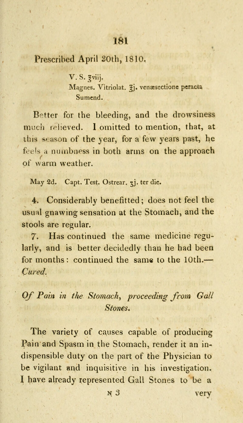 Prescribed April 20th, 1810. V. s. ^viij. Magnes. Vitriolat. |j. venaesectione peracta Sumcnd. Better for the bleeding, and the drowsiness much relieved. 1 omitted to mention, that, at this season of the year, for a few years past, he feels a numbness in both arms on the approach of warm weather. May 2d. Capt. Test. Ostrear. jj. ter die. 4. Considerably benefitted; does not feel the usual gnawing sensation at the Stomach, and the stools are regular. 7. Has continued the same medicine regu- larly, and is better decidedly than he had been for months: continued the same to the 10th.— Cured. Of Pain in the Stomach, proceeding from Gall Stones. The variety of causes capable of producing Pain and Spasm in the Stomach, render it an in- dispensible duty on the part of the Physician to be vigilant and inquisitive in his investigation. I have already represented Gall Stones to be a H 3 very