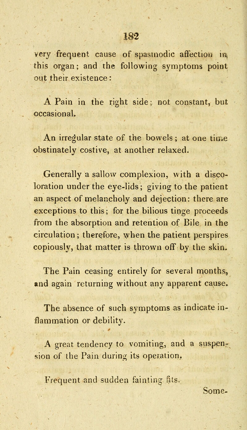 very frequent cause of spasmodic affection n\ this organ; and the following symptoms point out their existence: A Pain in the right side; not constant, but occasional. An irregular state of the bowels; at one time obstinately costive, at another relaxed. Generally a sallow complexion, with a disco- loration under the eye-lids; giving to the patient an aspect of melancholy and dejection: there are exceptions to this; for the bilious tinge proceeds from the absorption and retention of Bile in the circulation; therefore, when the patient perspires copiously, that matter is thrown off by the skin. The Pain ceasing entirely for several months, and again returning without any apparent cause. The absence of such symptoms as indicate in- flammation or debility. A great tendency to vomiting, and a suspenr sion of the Pain during its operation. Frequent and sudden fainting §ts.: Some-