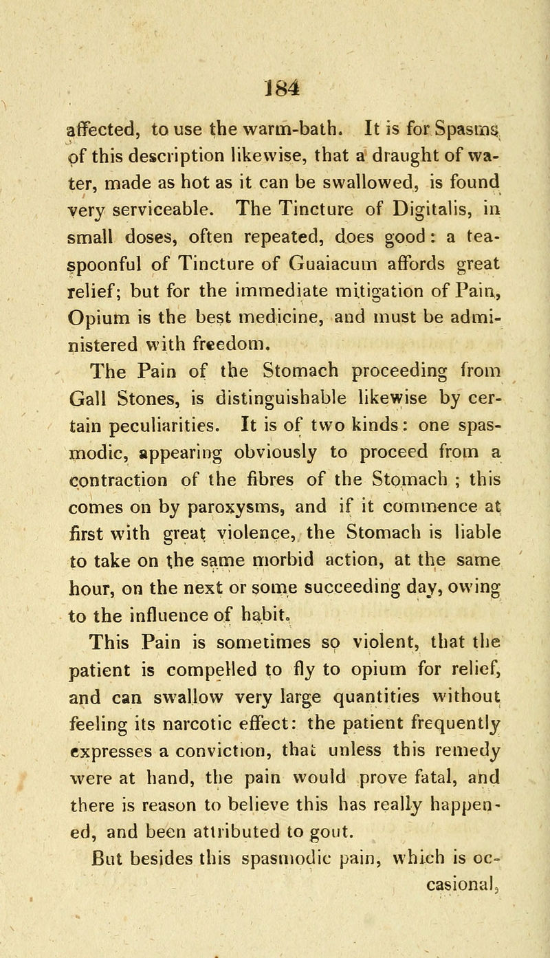 affected, to use the warm-bath. It is for Spasms of this description likewise, that a draught of wa- ter, made as hot as it can be swallowed, is found very serviceable. The Tincture of Digitalis, in small doses, often repeated, does good: a tea- spoonful of Tincture of Guaiacum affords great relief; but for the immediate mitigation of Pain, Opium is the best medicine, and must be admi- nistered with freedom. The Pain of the Stomach proceeding from Gall Stones, is distinguishable likewise by cer- tain peculiarities. It is of two kinds : one spas- modic, appearing obviously to proceed from a contraction of the fibres of the Stomach ; this comes on by paroxysms, and if it commence at first with great violence, the Stomach is liable to take on the same morbid action, at the same hour, on the next or some succeeding day, owing to the influence of habit. This Pain is sometimes so violent, that the patient is compelled to fly to opium for relief, and can swallow very large quantities without feeling its narcotic effect: the patient frequently expresses a conviction, that unless this remedy were at hand, the pain would prove fatal, and there is reason to believe this has really happen- ed, and been attributed to gout. But besides this spasmodic pain, which is oc- casional