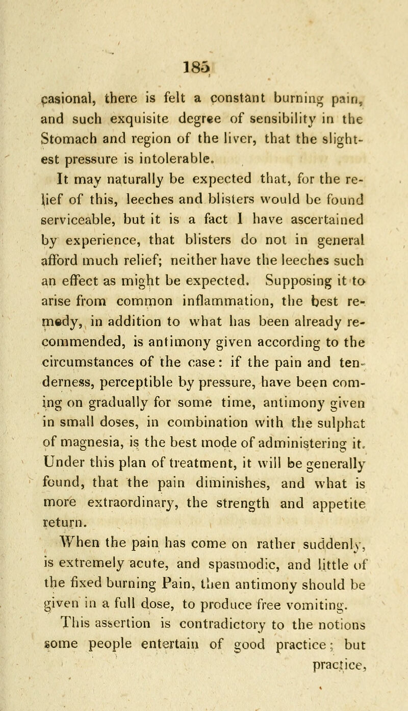 casional, there is felt a constant burning pain, and such exquisite degree of sensibility in the Stomach and region of the liver, that the slight- est pressure is intolerable. It may naturally be expected that, for the re- lief of this, leeches and blisters would be found serviceable, but it is a fact 1 have ascertained by experience, that blisters do not in general afford much relief; neither have the leeches such an effect as might be expected. Supposing it to arise from common inflammation, the best re- medy, in addition to what has been already re- commended, is antimony given according to the circumstances of the case: if the pain and ten- derness, perceptible by pressure, have been com- ing on gradually for some time, antimony given in small doses, in combination with the sulphat of magnesia, is the best mode of administering it. Under this plan of treatment, it will be generally found, that the pain diminishes, and what is more extraordinary, the strength and appetite return. When the pain has come on rather suddenly, is extremely acute, and spasmodic, and little of the fixed burning Pain, then antimony should be given in a full dose, to produce free vomiting. This assertion is contradictory to the notions some people entertain of good practice; but practice,