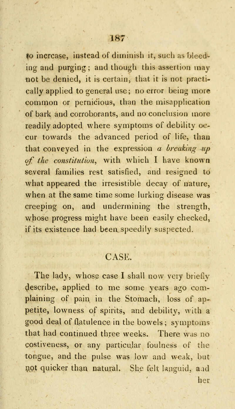 to increase, instead of diminish it, such as bleed- ing and purging; and though this assertion may not be denied, it is certain, that it is not practi- cally applied to general use; no error being more common or pernicious, than the misapplication of bark and corroborants, and no conclusion more readily adopted where symptoms of debility oc- cur towards the advanced period of life, than that conveyed in the expression a breaking up of the constitution, with which I have known several families rest satisfied, and resigned to what appeared the irresistible decay of nature, when at the same time some lurking disease was creeping on, and undermining the strength, whose progress might have been easily checked, if its existence had been speedily suspected. CASE. The lady, whose case I shall now very briefly ^escribe, applied to me some years ago com- plaining of pain in the Stomach, loss of ap- petite, lowness of spirits, and debility, with a good deal of flatulence in the bowels; symptoms that had continued three weeks. There was no costiveness, or any particular foulness of the tongue, and the pulse was low and weak, but not quicker than natural. She felt. languid, aad her