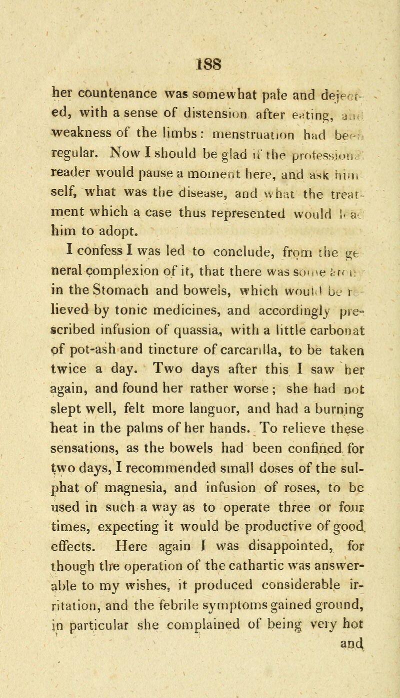 her countenance was somewhat pale and dejet. f ed, with a sense of distension after eating, a weakness of the limbs: menstruation had be> regular. Now I should be glad if the professkrfta reader would pause a moment here, and ask him self, what was the disease, and what the treat ment which a case thus represented would La him to adopt. I confess I was led to conclude, from the ge neral complexion of it, that there was so^e fern: in the Stomach and bowels, which would be r lieved4)y tonic medicines, and accordingly pie- scribed infusion of quassia, with a little carbonat of pot-ash and tincture of carcanlla, to be taken twice a day. Two days after this I saw her again, and found her rather worse ; she had not slept well, felt more languor, and had a burning heat in the palms of her hands. To relieve these sensations, as the bowels had been confined for two days, I recommended small doses of the sul- phat of magnesia, and infusion of roses, to be used in such a way as to operate three or four times, expecting it would be productive of good, effects. Here again I was disappointed, for though the operation of the cathartic was answer- able to my wishes, it produced considerable ir- ritation, and the febrile symptoms gained ground, in particular she complained of being very hot and