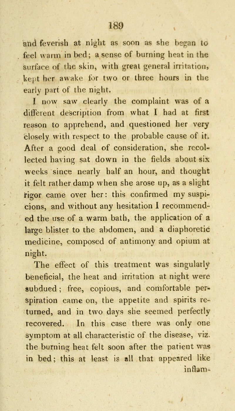 and feverish at night as soon as she began to feel warm in bed; a sense of burning heat in the surface of the skin, with great general irritation, kept her awake for two or three hours In the early part of the night. I now saw clearly the complaint was of a different description from what I had at first reason to apprehend, and questioned her very closely with respect to the probable cause of it. After a good deal of consideration, she recol- lected having sat down in the fields about six weeks since nearly half an hour, and thought it felt rather damp when she arose up, as a slight rigor came over her: this confirmed my suspi- cions, and without any hesitation I recommend- ed the use of a warm bath, the application of a large blister to the abdomen, and a diaphoretic medicine, composed of antimony and opium at night. The effect of this treatment was singularly beneficial, the heat and irritation at night were subdued; free, copious, and comfortable per- spiration came on, the appetite and spirits re- turned, and in two days she seemed perfectly recovered. In this case there was only one symptom at all characteristic of the disease, viz. the burning heat felt soon after the patient was in bed; this at least is all that appeared like in flam-