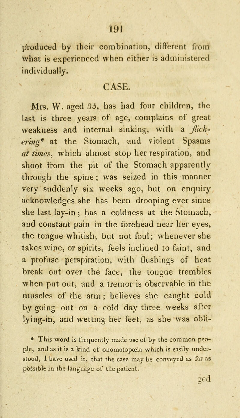 produced by their combination, different from what is experienced when either is administered individually. CASE. Mrs. W. aged 35, has had four children, the last is three years of age, complains of great weakness and internal sinking, with a flick- ering* at the Stomach, and violent Spasms at times, which almost stop her respiration, and shoot from the pit of the Stomach apparently through the spine; was seized in this manner very suddenly six weeks ago, but on enquiry acknowledges she has been drooping ever since she last lay-in ; has a coldness at the Stomach, and constant pain in the forehead near her eyes, the tongue whitish, but not foul; whenever she takes wine, or spirits, feels inclined to faint, and a profuse perspiration, with flushings of heat break out over the face, the tongue trembles when put out, and a tremor is observable in the muscles of the arm; believes she caught cold by going out on a cold day three weeks after lying-in, and wetting her feet, as she was obli- * This word is frequently made use of by the common peo- ple, and as it is a kind of onomatopoeia which is easily under- stood, 1 have used it, that the case may be conveyed as far as possible in the language of the patient. s;ed