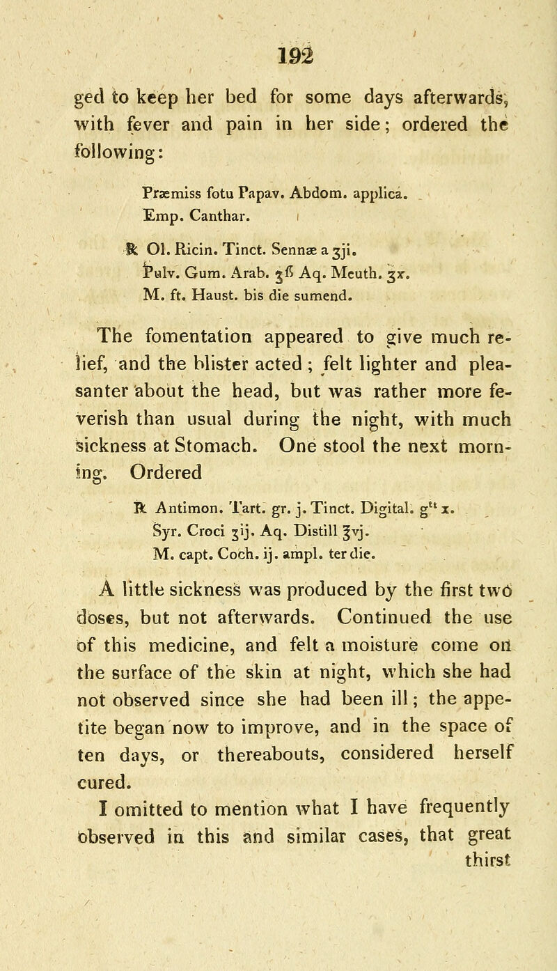 ged to keep her bed for some days afterwards, with fever and pain in her side; ordered the following: Prsemiss fotu Papav. Abdom. applica. Emp. Canthar. ffc Ol. Ricin. Tinct. Sennae a 3J1. Pulv. Gum. Arab, jfi Aq. Mcuth. 3*. M. ft. Haust. bis die sumend. The fomentation appeared to give much re- lief, and the blister acted ; felt lighter and plea- santer about the head, but was rather more fe- verish than usual during the night, with much sickness at Stomach. One stool the next morn- ing. Ordered R Antimon. Tart. gr. j. Tinct. Digital. gux. Syr. Croci jij. Aq. Distill §vj. M. capt. Coch. ij. ampl. tertlie. A little sickness was produced by the first two doses, but not afterwards. Continued the use of this medicine, and felt a moisture come oil the surface of the skin at night, which she had not observed since she had been ill; the appe- tite began now to improve, and in the space of ten days, or thereabouts, considered herself cured. I omitted to mention what I have frequently Observed in this and similar cases, that great thirst