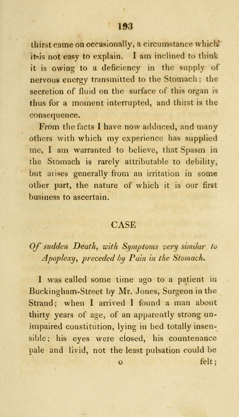 thirst came on occasionally, a circumstance whiclk it-is not easy to explain. I am inclined to think it is owing to a deficiency in the supply of nervous energy transmitted to the Stomach; the secretion of fluid on the surface of this organ is thus for a moment interrupted, and thirst is the consequence. From the facts I have now adduced, and many others with which my experience has supplied me, I am warranted to believe, that Spasm in the Stomach is rarely attributable to debility, but arises generally from an irritation in some other part, the nature of which it is our first business to ascertain. CASE Of sudden Death, with Symptoms very similar to Apoplexy, preceded by Pain in the Stomach. 1 was called some time ago to a patient in Buckingham-Street by Mr. Jones, Surgeon in the Strand; when I arrived I found a man about thirty years of age, of an apparently strong un- impaired constitution, lying in bed totally insen- sible; his eyes were closed, his countenance pale and livid, not the least pulsation could be o felt;