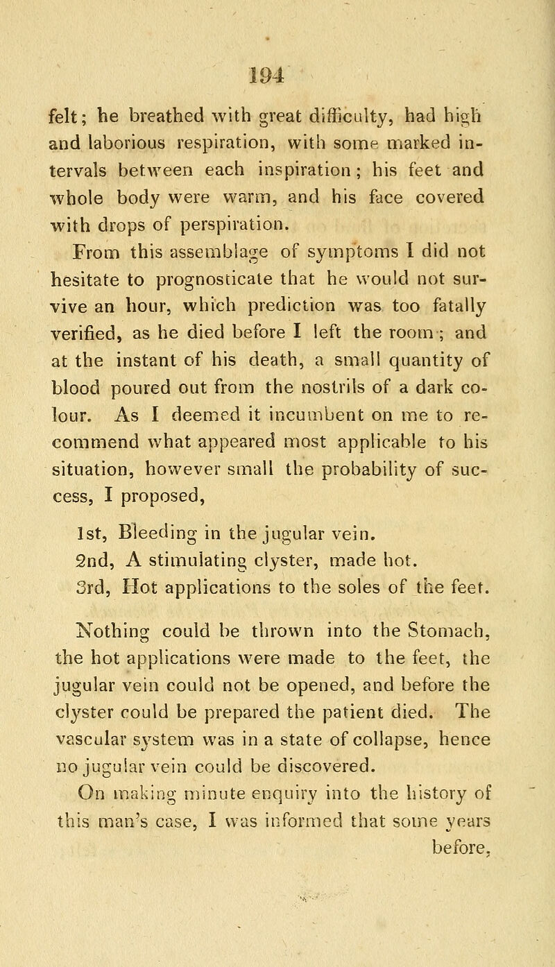 felt; be breathed with great difficulty, had high and laborious respiration, with some marked in- tervals between each inspiration; his feet and whole body were warm, and his face covered with drops of perspiration. From this assemblage of symptoms I did not hesitate to prognosticate that he would not sur- vive an hour, which prediction was too fatally verified, as he died before I left the room ; and at the instant of his death, a small quantity of blood poured out from the nostrils of a dark co- lour. As I deemed it incumbent on me to re- commend what appeared most applicable to his situation, however small the probability of suc- cess, I proposed, 1st, Bleeding in the jugular vein. 2nd, A stimulating clyster, made hot. 3rd, Hot applications to the soles of the feet. Nothing could be thrown into the Stomach, the hot applications were made to the feet, the jugular vein could not be opened, and before the clyster could be prepared the patient died. The vascular system was in a state of collapse, hence no jugular vein could be discovered. On making minute enquiry into the history of this man's case, I was informed that some years before.