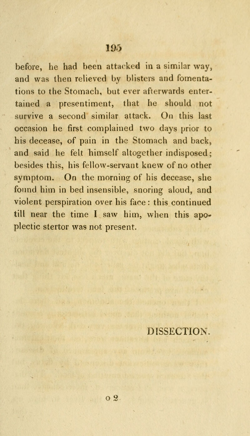 before, he had been attacked in a similar way, and was then relieved by blisters and fomenta- tions to the Stomach, but ever afterwards enter- tained a presentiment, that he should not survive a second similar attack. On this last occasion he first complained two days prior to his decease, of pain in the Stomach and back, and said he felt himself altogether indisposed; besides this, his fellow-servant knew of no other symptom. On the morning of his decease, she found him in bed insensible, snoring aloud, and violent perspiration over his face: this continued till near the time I saw him, when this apo- plectic stertor was not present. DISSECTION. o2