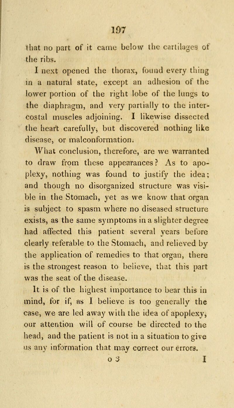 107 (hat no part of it came below the cartilages ot the ribs. I next opened the thorax, found every thing in a natural state, except an adhesion of the lower portion of the right lobe of the lungs to the diaphragm, and very partially to the inter- costal muscles adjoining. I likewise dissected the heart carefully,, but discovered nothing like disease, or malconformation. What conclusion, therefore, are we warranted to draw from these appearances ? As to apo- plexy, nothing was found to justify the idea; and though no disorganized structure was visi- ble in the Stomach, yet as we know that organ is subject to spasm where no diseased structure exists, as the same symptoms in a slighter degree had affected this patient several years before clearly referable to the Stomach, and relieved by the application of remedies to that organ, there is the strongest reason to believe, that this part was the seat of the disease. It is of the highest importance to bear this in mind, for if, as I believe is too generally the case, we are led away with the idea of apoplexy, our attention will of course be directed to the head, and the patient is not in a situation to give us any information that may correct our errors, o 3 I