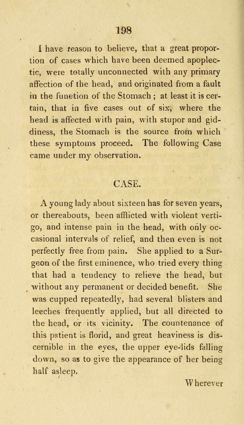 I have reason to believe, that a great propor- tion of cases which have been deemed apoplec- tic, were totally unconnected with any primary affection of the head, and originated from a fault in the function of the Stomach ; at least it is cer- tain, that in five cases out of six, where the head is affected with pain, with stupor and gid- diness, the Stomach is the source from which these symptoms proceed. The following Case came under my observation. CASE. A young lady about sixteen has for seven years, or thereabouts, been afflicted with violent verti- go, and intense pain in the head, with only oc- casional intervals of relief, and then even is not perfectly free from pain. She applied to a Sur- geon of the first eminence, who tried every thing that had a tendency to relieve the head, but without any permanent or decided benefit. She was cupped repeatedly, had several blisters and leeches frequently applied, but all directed to the head, or its vicinity. The countenance of this pstient is florid, and great heaviness is dis- cernible in the eyes, the upper eye-lids falling down, so as to give the appearance of her being half asleep. Wherever