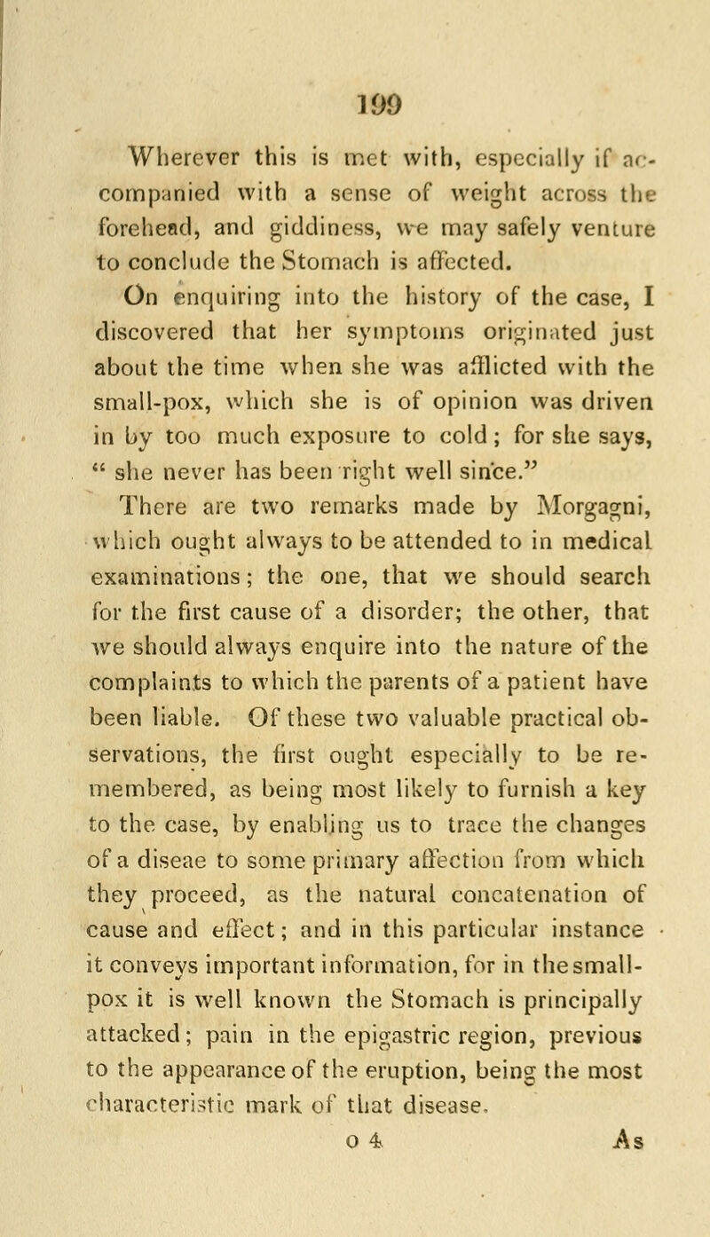 190 Wherever this is met with, especially if ar- companied with a sense of weight across the forehead, and giddiness, we may safely venture to conclude the Stomach is affected. On enquiring into the history of the case, I discovered that her symptoms originated just about the time when she was afflicted with the small-pox, which she is of opinion was driven in by too much exposure to cold; for she says,  she never has been right well since. There are two remarks made by Morgagni, which ought always to be attended to in medical examinations; the one, that we should search for the first cause of a disorder; the other, that we should always enquire into the nature of the complaints to which the parents of a patient have been liable. Of these two valuable practical ob- servations, the first ought especially to be re- membered, as being most likely to furnish a key to the case, by enabling us to trace the changes of a diseae to some primary affection from which they proceed, as the natural concatenation of cause and effect; and in this particular instance it conveys important information, for in the small- pox it is well known the Stomach is principally attacked; pain in the epigastric region, previous to the appearance of the eruption, being the most characteristic mark of that disease. 0 4 As