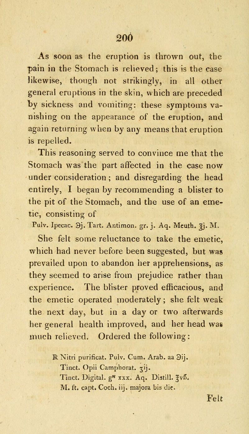 As soon as the eruption is thrown out, the pain in the Stomach is relieved; this is the case likewise, though not strikingly, in all other general eruptions in the skin, which are preceded by sickness and vomiting: these symptoms va- nishing on the appearance of the eruption, and again returning when by any means that eruption is repelled. This reasoning served to convince me that the Stomach was the part affected in the case now under consideration; and disregarding the head entirely, I began by recommending a blister to the pit of the Stomach, and the use of an eme- tic, consisting of Pulv. Ipecac. 3j. Tart. Antimon. gr. j. Aq. Meuth. Jj. M. She felt some reluctance to take the emetic, which had never before been suggested, but was prevailed upon to abandon her apprehensions, as they seemed to arise from prejudice rather than experience. The blister proved efficacious, and the emetic operated moderately; she felt weak the next day, but in a day or two afterwards her general health improved, and her head was much relieved. Ordered the following: R Nitri purificat. Pulv. Cum. Arab, aa 3ij. Tinct. Opii Camphorat. gij. Tinct. Digital. g xxx. Aq. Distill. fviS* M. ft. capt* Coch. iij. majora bis die. Felt