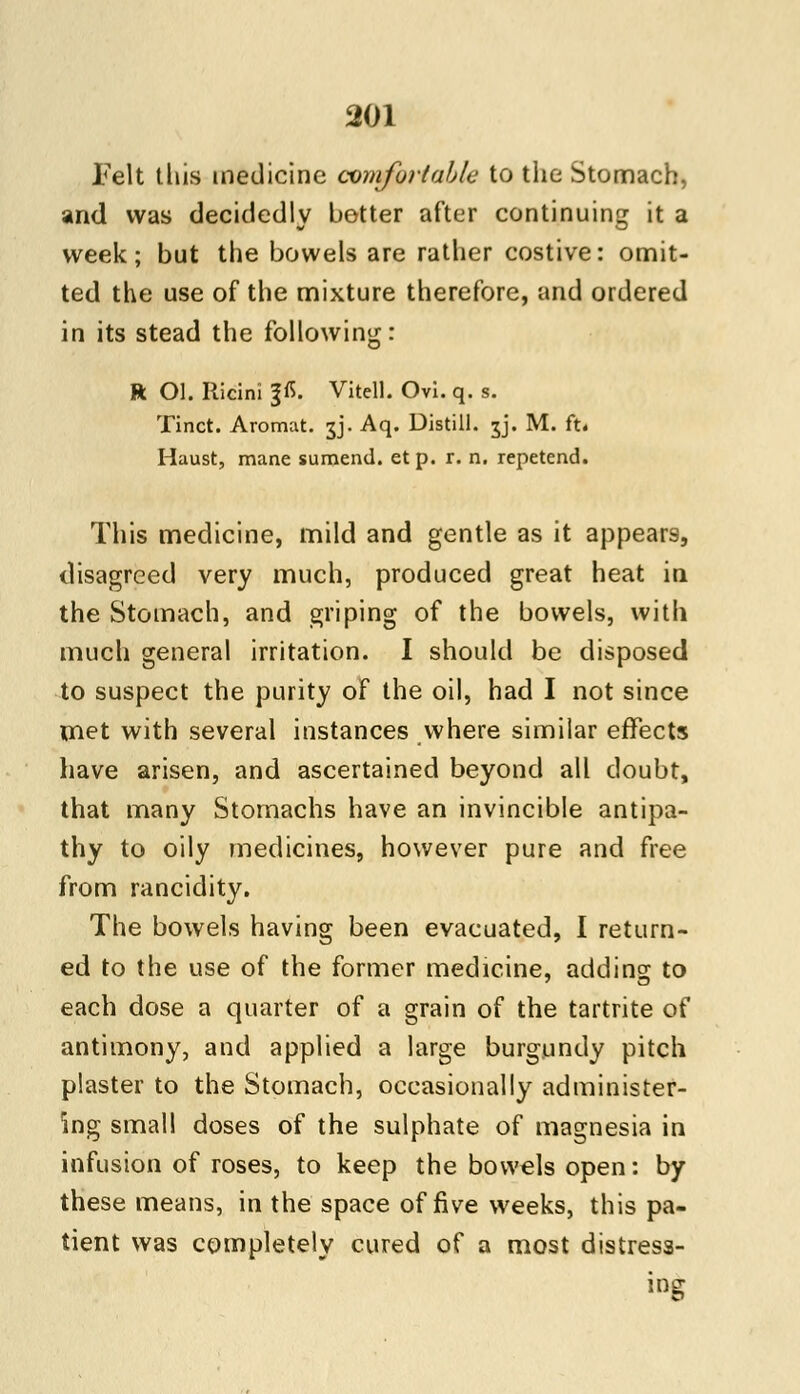 Felt tliis medicine comfortable to the Stomach, and was decidedly better after continuing it a week; but the bowels are rather costive: omit- ted the use of the mixture therefore, and ordered in its stead the following: R Ol. Ricini p. Vitell. Ovi. q. s. Tinct. Aromat. jj. Aq. Distill. 5J. M. ft. Haust, mane sumend. et p. r. n. repetend. This medicine, mild and gentle as it appears, disagreed very much, produced great heat in the Stomach, and griping of the bowels, with much general irritation. I should be disposed to suspect the purity of the oil, had I not since met with several instances where similar effects have arisen, and ascertained beyond all doubt, that many Stomachs have an invincible antipa- thy to oily medicines, however pure and free from rancidity. The bowels having been evacuated, I return- ed to the use of the former medicine, adding to each dose a quarter of a grain of the tartrite of antimony, and applied a large burgundy pitch plaster to the Stomach, occasionally administer- ing small doses of the sulphate of magnesia in infusion of roses, to keep the bowels open: by these means, in the space of five weeks, this pa- tient was completely cured of a most distress- ing