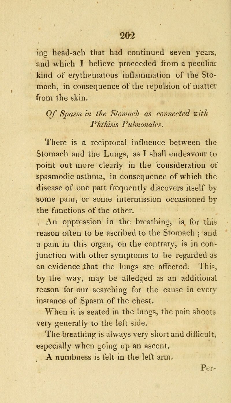 ing head-ach that had continued seven years, and which I believe proceeded from a peculiar kind of erythematous inflammation of the Sto- mach, in consequence of the repulsion of matter from the skin. Of Spasm in the Stomach as connected with Phthisis Pulmofiales. There is a reciprocal influence between the Stomach and the Lungs, as I shall endeavour to point out more clearly in the consideration of spasmodic asthma, in consequence of which the disease of one part frequently discovers itself by some pain, or some intermission occasioned by the functions of the other. An oppression in the breathing, is. for this reason often to be ascribed to the Stomach ; and a pain in this organ, on the contrary, is in con- junction with other symptoms to be regarded as an evidence .that the lungs are affected. This, by the way, may be alledged as an additional reason for our searching for the cause in every instance of Spasm of the chest. When it is seated in the lungs, the pain shoots very generally to the left side. The breathing is always very short and difficulty especially when going up an ascent. A numbness is felt in the left arm. Per-