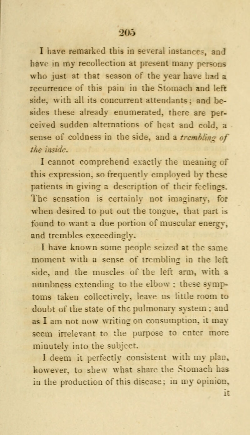 KB I have remarked this in several instance havt m my recollection at present many r-'-rsoos who ju<t at that season of the year have had a recurrence of this pain in the Stomach and left side, with all its concurrent attendants: and be- sides these already enumerated, there are per- ceived sudden alternations of heat and cold, a sense of coldness in the side, and a trembling of the inside. I cannot comprehend exactly the meaning of this expression, so frequently employed by these patients in giving a description of their fee!.:._> The sensation is certainly not imaginary, for when desired to put out the tongue, that p.-.. found to want a due portion of muscular eoerg and trembles exceeds. I have known some people sc ; same moment with a sense of trembling in the left side, and the muscles of the left arm. with a numbness extending to tl « sj mp- toms taken collectively, leave us little room to doubt of the state of the pulmonary system ; and as I am not now writing on consumption, it may seem irrelevant to the purpose to enter more minutely into the sul I deem it perfectly consistent with mj however, to shew what : Stomach has in the production of this disease; in my opinion, it