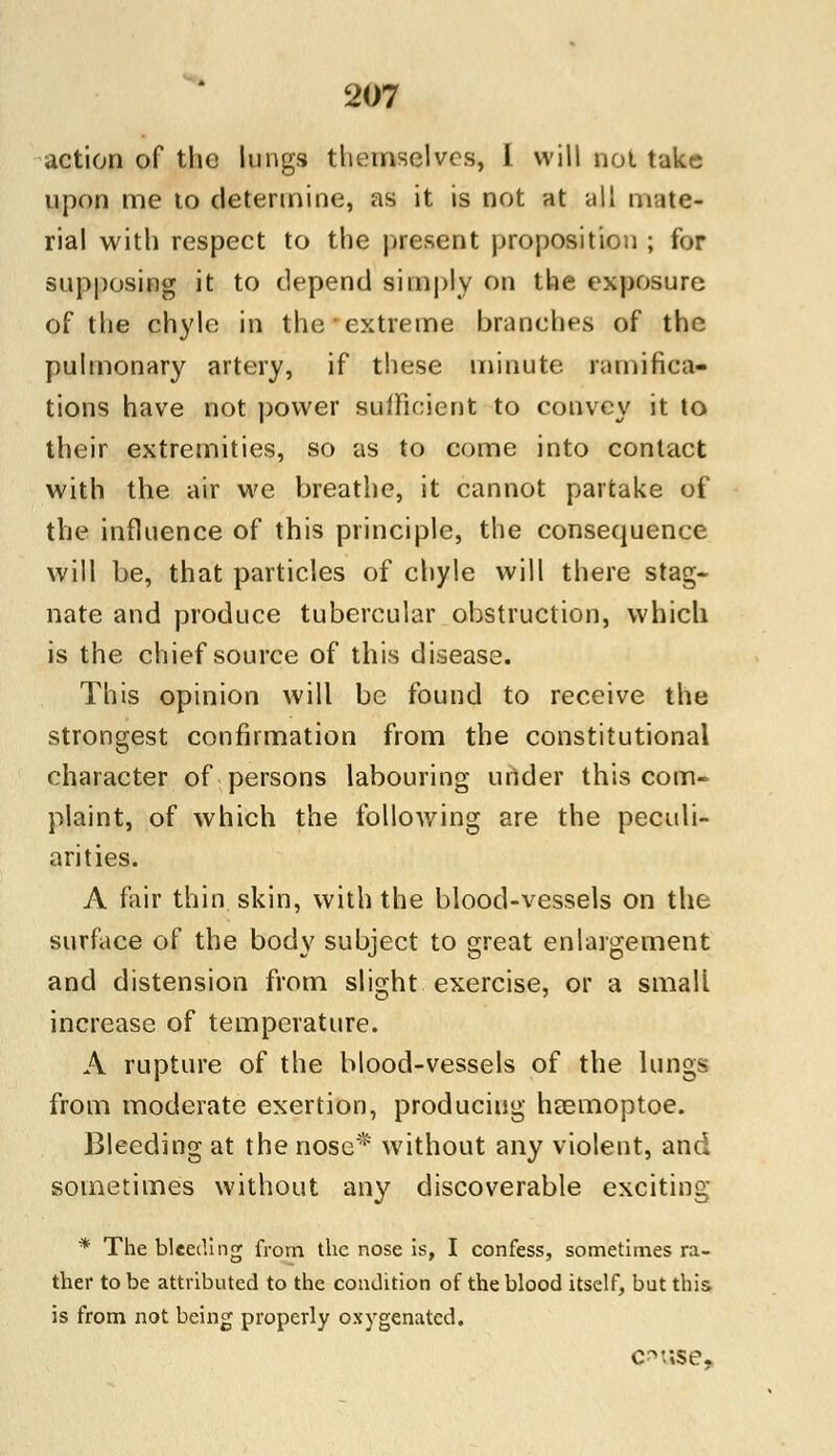 action of the lungs themselves, I will not take upon me to determine, as it is not at all mate- rial with respect to the present proposition ; for supposing it to depend simply on the exposure of the chyle in the extreme branches of the pulmonary artery, if these minute ramifica- tions have not power sufficient to convey it to their extremities, so as to come into contact with the air we breathe, it cannot partake of the influence of this principle, the consequence will be, that particles of chyle will there stag- nate and produce tubercular obstruction, which is the chief source of this disease. This opinion will be found to receive the strongest confirmation from the constitutional character of persons labouring under this com- plaint, of which the following are the peculi- arities. A fair thin skin, with the blood-vessels on the surface of the body subject to great enlargement and distension from slight exercise, or a small increase of temperature. A rupture of the blood-vessels of the lungs from moderate exertion, producing heemoptoe. Bleeding at the nose* without any violent, and sometimes without any discoverable exciting * The bleeding from the nose is, I confess, sometimes ra- ther to be attributed to the condition of the blood itself, but this is from not being properly oxygenated. cpuse,