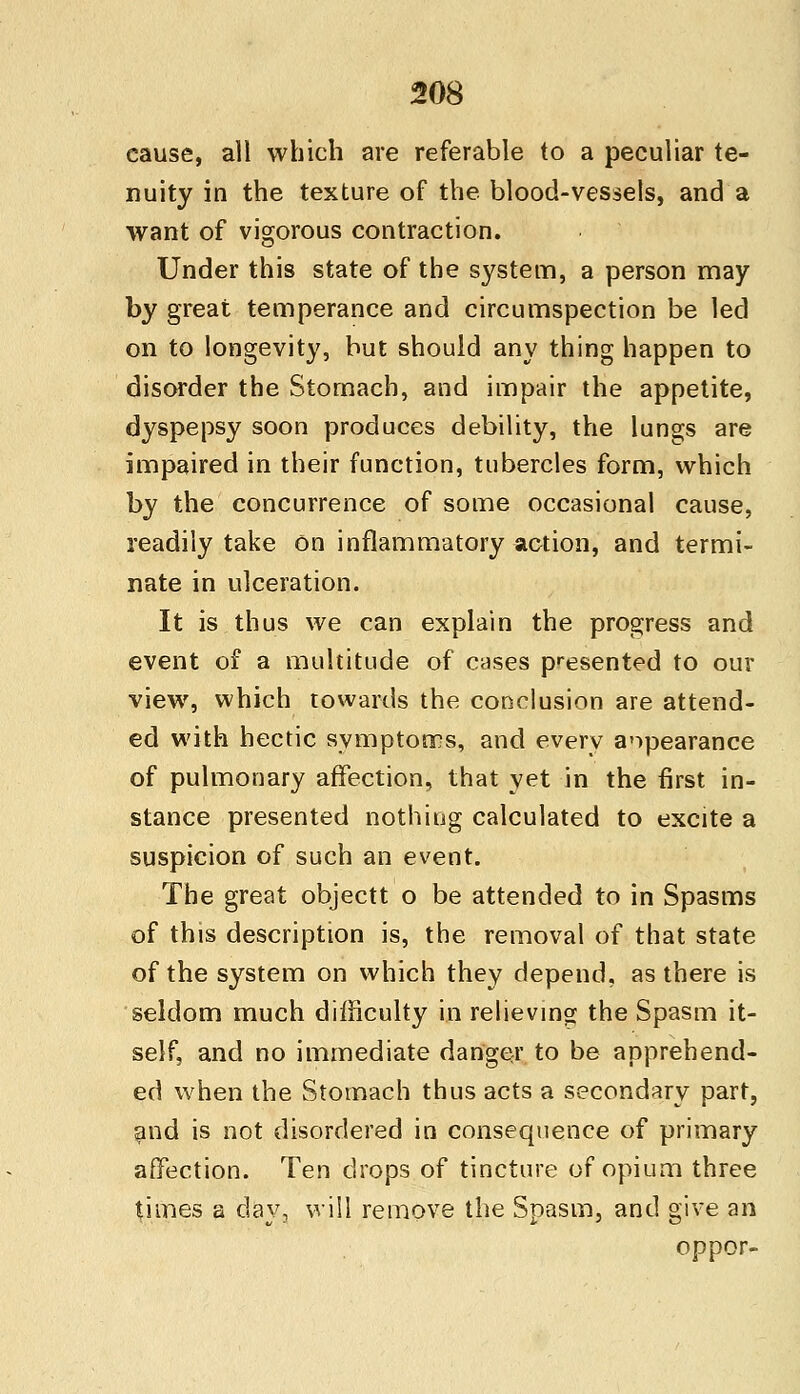 cause, all which are referable to a peculiar te- nuity in the texture of the blood-vessels, and a want of vigorous contraction. Under this state of the system, a person may by great temperance and circumspection be led on to longevity, but should any thing happen to disorder the Stomach, and impair the appetite, dyspepsy soon produces debility, the lungs are impaired in their function, tubercles form, which by the concurrence of some occasional cause, readily take on inflammatory action, and termi- nate in ulceration. It is thus we can explain the progress and event of a multitude of cases presented to our view, which towards the conclusion are attend- ed with hectic symptoms, and every appearance of pulmonary affection, that yet in the first in- stance presented nothing calculated to excite a suspicion of such an event. The great objectt o be attended to in Spasms of this description is, the removal of that state of the system on which they depend, as there is seldom much difficulty in relieving the Spasm it- self, and no immediate danger to be apprehend- ed when the Stomach thus acts a secondary part, and is not disordered in consequence of primary affection. Ten drops of tincture of opium three times a day, will remove the Spasm, and give an oppor-