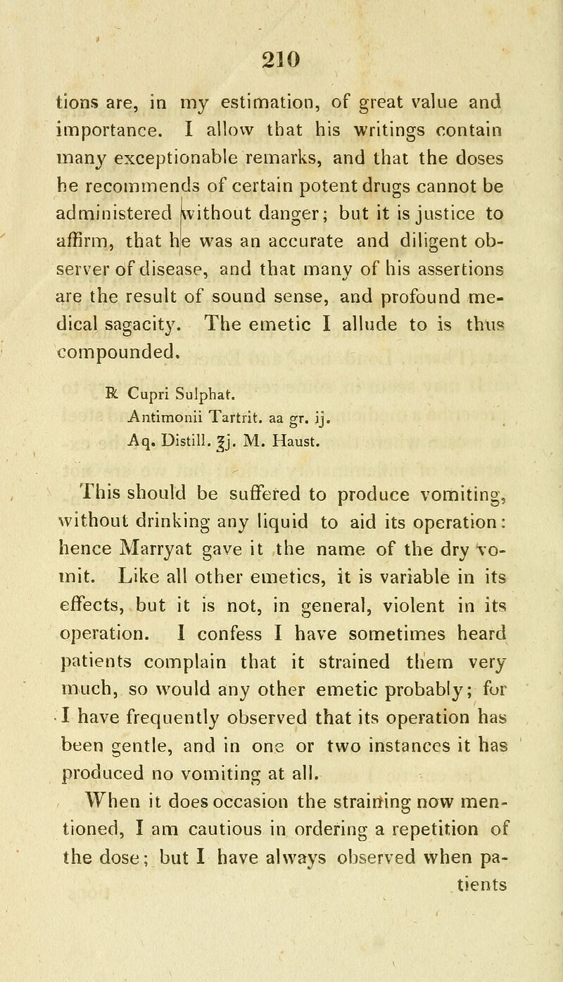 tions are, in my estimation, of great value and importance. I allow that his writings contain many exceptionable remarks, and that the doses he recommends of certain potent drugs cannot be administered without danger; but it is justice to affirm, that he was an accurate and diligent ob- server of disease, and that many of his assertions are the result of sound sense, and profound me- dical sagacity. The emetic I allude to is thus compounded. R Cupri Sulphat. Antimonii Tartrit. aa gr. ij. Aq. Distill. |jj. M. Haust. This should be suffered to produce vomiting, without drinking any liquid to aid its operation: hence Marryat gave it the name of the dry vo- mit. Like all other emetics, it is variable in its effects, but it is not, in general, violent in its operation. I confess I have sometimes heard patients complain that it strained them very much, so would any other emetic probably; fur •I have frequently observed that its operation has been gentle, and in one or two instances it has produced no vomiting at all. When it does occasion the straining now men- tioned, I am cautious in ordering a repetition of the dose; but I have always observed when pa- tients