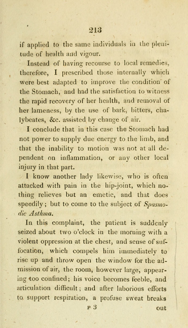 218 if applied to the same individuals in the pleni- tude of health and vigour. Instead of having recourse to local remedies, therefore, I prescribed those internally which were best adapted to improve the condition of the Stomach, and had the satisfaction to witness the rapid recovery of her health, and removal of her lameness, by the use of bark, bitters, cha- lybeates, &c. assisted by change of air. I conclude that in this case the Stomach had not power to supply due energy to the limb, and that the inability to motion was not at all de- pendent on inflammation, or any other local injury in that part. I know another lady likewise, who is often attacked with pain in the hip-joint, which no- thing relieves but an emetic, and that does speedily; but to come to the subject of Spasmo- dic Asthma. In this complaint, the patient is suddenly seized about two o'clock in the morning with a violent oppression at the chest, and sense of suf- focation, which compels him immediately to rise up and throw open the window for the ad- mission of air, the room, however large, appear- ing too confined; his voice becomes feeble, and articulation difficult; and after laborious efforts to support respiration, a profuse sweat breaks p 3 out