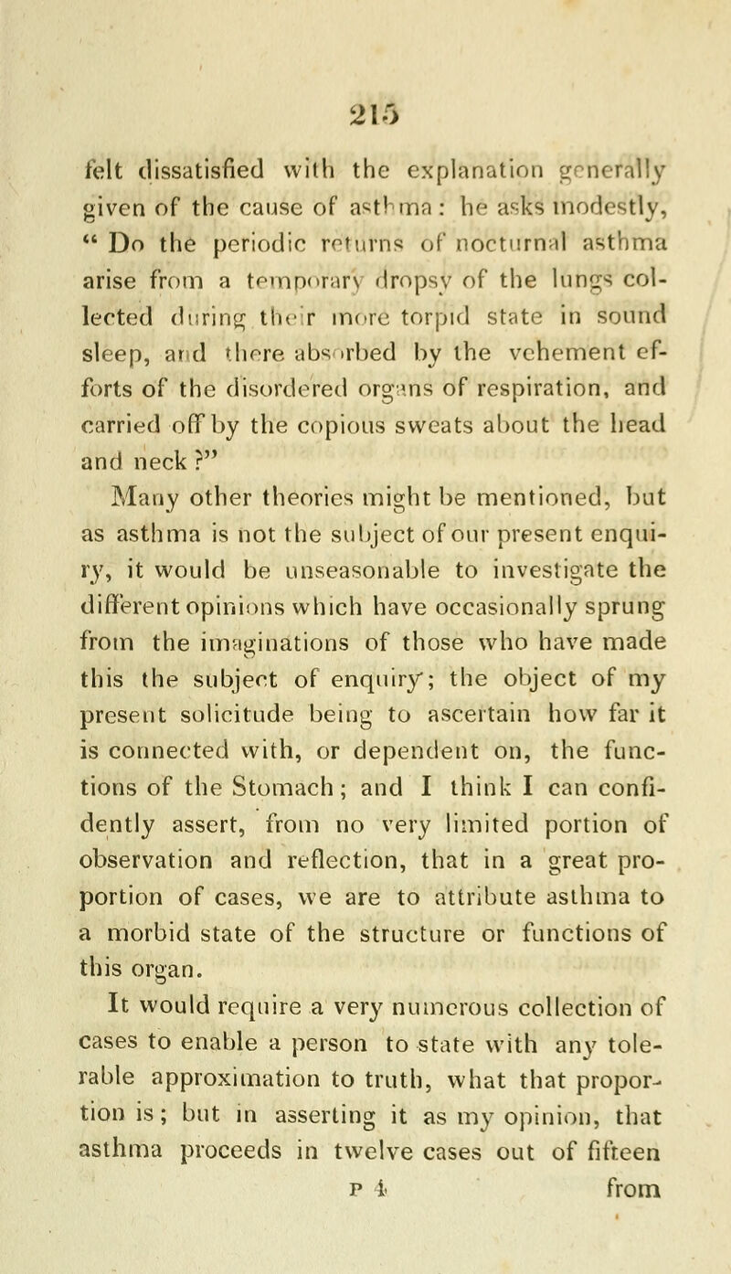 2K> felt dissatisfied with the explanation generally given of the cause of asthma : he asks modestly,  Do the periodic rot urns of nocturnal asthma arise from a temporary dropsy of the lungs col- lected during their1 mere torpid state in sound sleep, and there absorbed by the vehement ef- forts of the disordered organs' of respiration, and carried off by the copious sweats about the head and neck ? Many other theories might be mentioned, but as asthma is not the subject of our present enqui- ry, it would be unseasonable to investigate the different opinions which have occasionally sprung from the imaginations of those who have made this the subject of enquiry; the object of my present solicitude being to ascertain how far it is connected with, or dependent on, the func- tions of the Stomach; and I think I can confi- dently assert, from no very limited portion of observation and reflection, that in a great pro- portion of cases, we are to attribute asthma to a morbid state of the structure or functions of this organ. It would require a very numerous collection of cases to enable a person to state with any tole- rable approximation to truth, what that propor- tion is; but in asserting it as my opinion, that asthma proceeds in twelve cases out of fifteen p 1 from