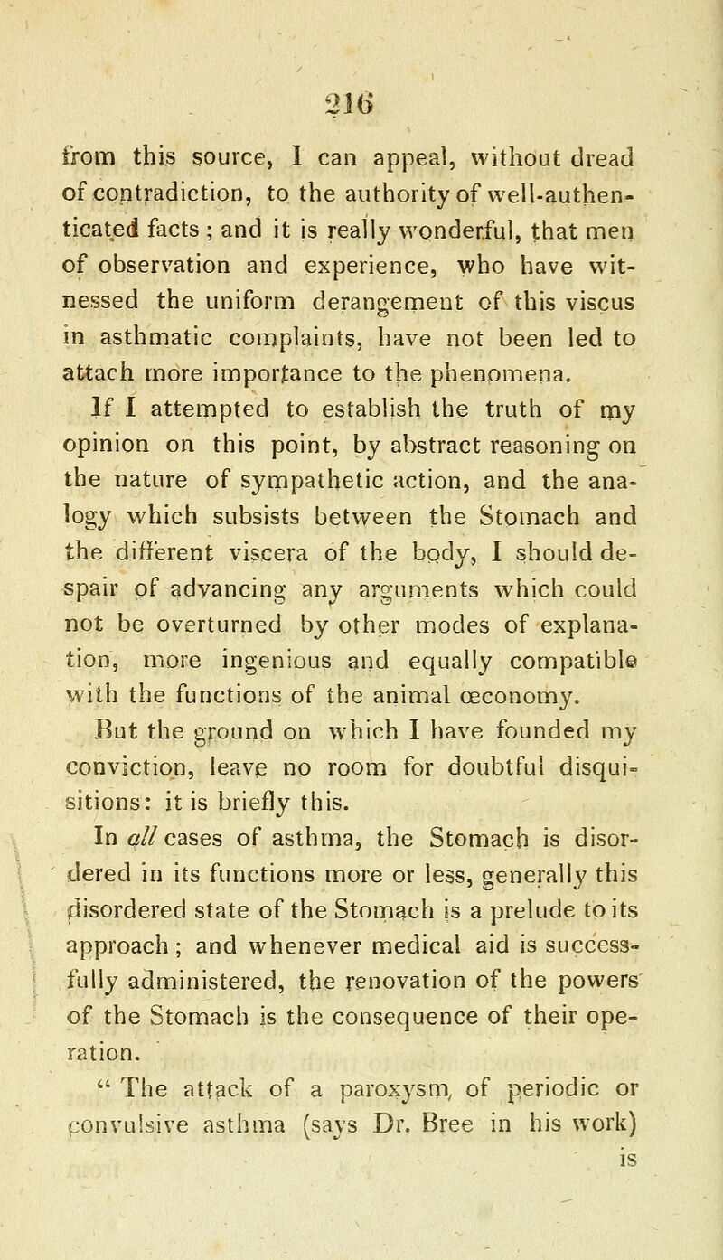 from this source, I can appeal, without dread of contradiction, to the authority of well-authen- ticated facts ; and it is really wonderful, that men of observation and experience, who have wit- nessed the uniform derangement of this viscus in asthmatic complaints, have not been led to attach more importance to the phenomena. If I attempted to establish the truth of my opinion on this point, by abstract reasoning on the nature of sympathetic action, and the ana- logy which subsists between the Stomach and the different viscera of the body, I should de- spair of advancing any arguments which could not be overturned by other modes of explana- tion, more ingenious and equally compatible with the functions of the animal ceconomy. But the ground on which I have founded my conviction, leave no room for doubtful disqui- sitions: it is briefly this. In qll cases of asthma, the Stomach is disor- dered in its functions more or less, generally this disordered state of the Stomach is a prelude to its approach; and whenever medical aid is success- fully administered, the renovation of the powers of the Stomach is the consequence of their ope- ration.  The attack of a paroxysm, of periodic or convulsive asthma (says Dr. Bree in his work) is