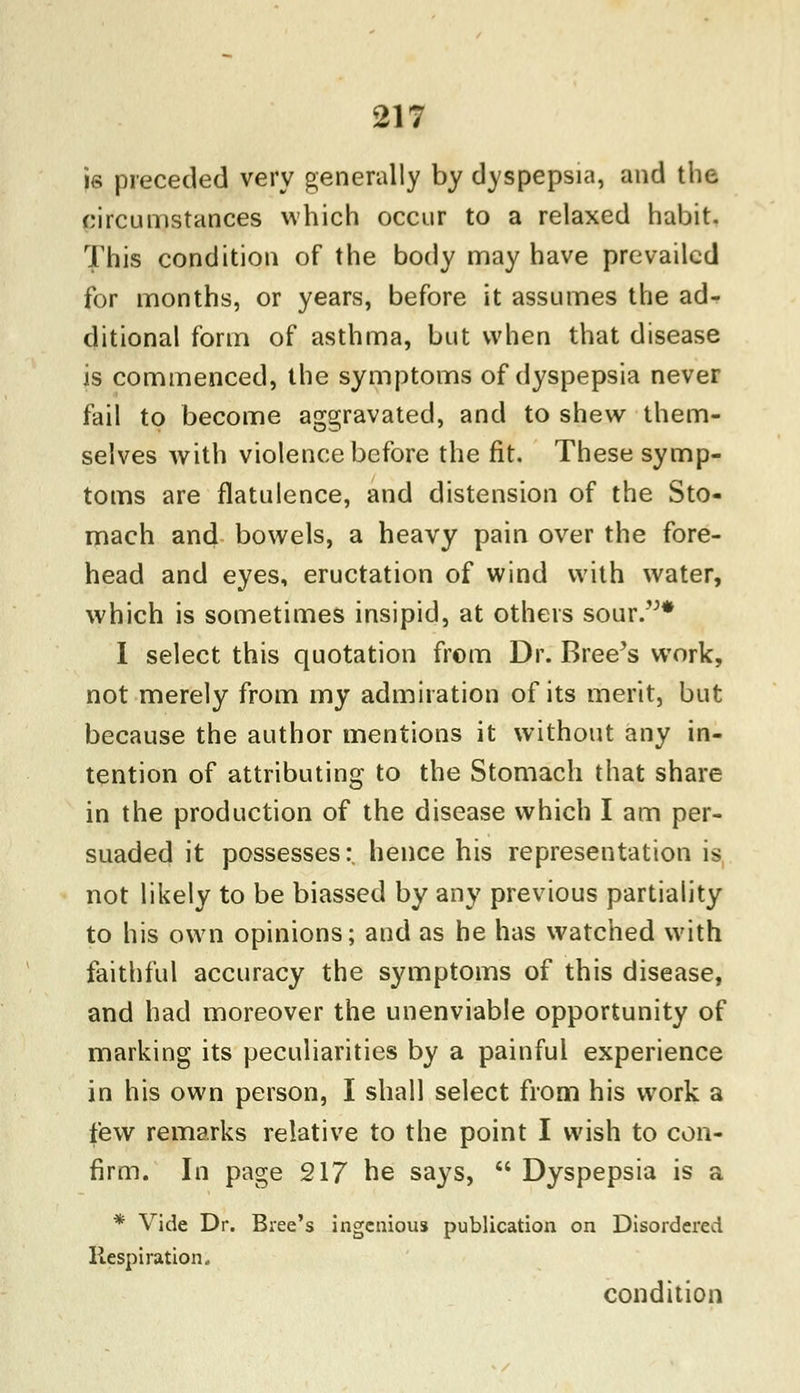 is preceded very generally by dyspepsia, and the circumstances which occur to a relaxed habit. This condition of the body may have prevailed for months, or years, before it assumes the ad- ditional form of asthma, but when that disease is commenced, the symptoms of dyspepsia never fail to become aggravated, and to shew them- selves with violence before the fit. These symp- toms are flatulence, and distension of the Sto- mach and bowels, a heavy pain over the fore- head and eyes, eructation of wind with water, which is sometimes insipid, at others sour.* I select this quotation from Dr. Breeds work, not merely from my admiration of its merit, but because the author mentions it without any in- tention of attributing to the Stomach that share in the production of the disease which I am per- suaded it possesses:, hence his representation is not likely to be biassed by any previous partiality to his own opinions; and as he has watched with faithful accuracy the symptoms of this disease, and had moreover the unenviable opportunity of marking its peculiarities by a painful experience in his own person, I shall select from his work a few remarks relative to the point I wish to con- firm. In page 217 he says,  Dyspepsia is a * Vide Dr. Biee's ingenious publication on Disordered Respiration. condition