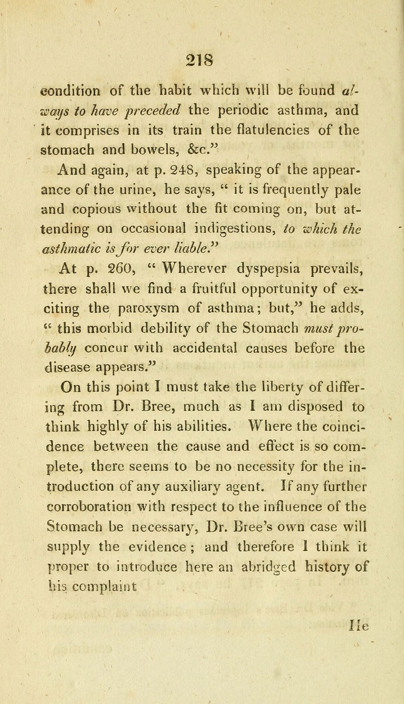 condition of the habit which will be found al- ways to have preceded the periodic asthma, and it comprises in its train the flatulencies of the stomach and bowels, &c. And again, at p. 248, speaking of the appear- ance of the urine, he says,  it is frequently pale and copious without the fit coming on, but at- tending on occasional indigestions, to which the asthmatic is for ever liable At p. 260,  Wherever dyspepsia prevails, there shall we find a fruitful opportunity of ex- citing the paroxysm of asthma; but, he adds,  this morbid debility of the Stomach must pro- bably concur with accidental causes before the disease appears. On this point I must take the liberty of differ- ing from Dr. Bree, much as I am disposed to think highly of his abilities. Where the coinci- dence between the cause and effect is so com- plete, there seems to be no necessity for the in- troduction of any auxiliary agent. If any further corroboration with respect to the influence of the Stomach be necessary, Dr. Bree's own case will supply the evidence ; and therefore I think it proper to introduce here an abridged history of his complaint He