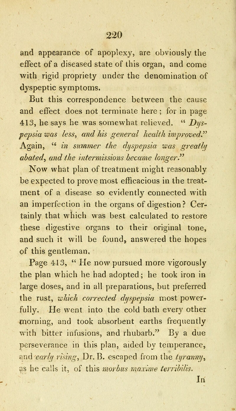 and appearance of apoplexy, are obviously the effect of a diseased state of this organ, and come with rigid propriety under the denomination of dyspeptic symptoms. But this correspondence between the cause and effect does not terminate here; for in page 413, he says he was somewhat relieved.  Dys- pepsia was less, and his general health improved Again, iC in summer the dyspepsia was greatly abated, and the intermissions became longer. Now what plan of treatment might reasonably be expected to prove most efficacious in the treat- ment of a disease so evidently connected with an imperfection in the organs of digestion? Cer- tainly that which was best calculated to restore these digestive organs to their original tone, and such it will be found, answered the hopes of this gentleman. Page 413,  He now pursued more vigorously the plan which he had adopted; he took iron in large doses, and in all preparations, but preferred the rust, which corrected dt/spepsia most power- fully. He went into the cold bath every other morning, and took absorbent earths frequently with bitter infusions, and rhubarb. By a due perseverance in this plan, aided by temperance, and early rising, Dr. B. escaped from the tyranny\ as he calls it, of this morbus maxime terribilis. In