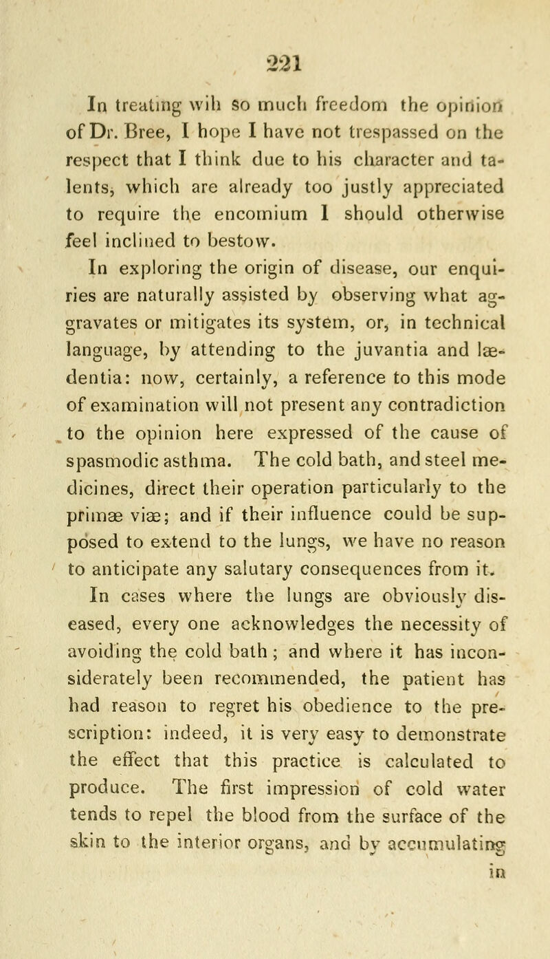 In treating will so much freedom the opinion of Dr. Bree, I hope I have not trespassed on the respect that I think due to his character and ta- lents, which are already too justly appreciated to require the encomium 1 should otherwise feel inclined to bestow. In exploring the origin of disease, our enqui- ries are naturally assisted by observing what ag- gravates or mitigates its system, or, in technical language, by attending to the juvantia and lae- dentia: now, certainly, a reference to this mode of examination will not present any contradiction to the opinion here expressed of the cause of spasmodic asthma. The cold bath, and steel me- dicines, direct their operation particularly to the primae viae; and if their influence could be sup- posed to extend to the lungs, we have no reason to anticipate any salutary consequences from it. In cases where the lungs are obviously dis- eased, every one acknowledges the necessity of avoiding the cold bath ; and where it has incon- siderately been recommended, the patient has had reason to regret his obedience to the pre- scription: indeed, it is very easy to demonstrate the effect that this practice is calculated to produce. The first impression of cold water tends to repel the blood from the surface of the skin to the interior organs, and by accumulating in