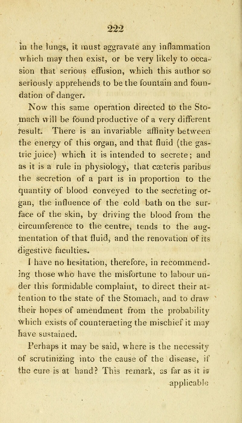 in the lungs, it must aggravate any inflammation which may then exist, or be very likely to occa- sion that serious effusion, which this author so seriously apprehends to be the fountain and foun- dation of danger. Now this same operation directed to the Sto- mach will be found productive of a very different tesult. There is an invariable affinity between the energy of this organ, and that fluid (the gas- tric juice) which it is intended to secrete; and as it is a rule in physiology, that caeteris paribus the secretion of a part is in proportion to the quantity of blood conveyed to the secreting or- gan, the influence of the cold bath on the sur- face of the skin, by driving the blood from the ^circumference to the centre, tends to the aug- mentation of that fluid, and the renovation of its digestive faculties. I have no hesitation, therefore, in recommend- ing those who have the misfortune to labour un- der this formidable complaint, to direct their at- tention to the state of the Stomach, and to draw their hopes of amendment from the probability Which exists of counteracting the mischief it may have sustained. Perhaps it may be said, where is the necessity 6f scrutinizing into the cause of the disease, if the cure is at hand? This remark, as far as it is applicable