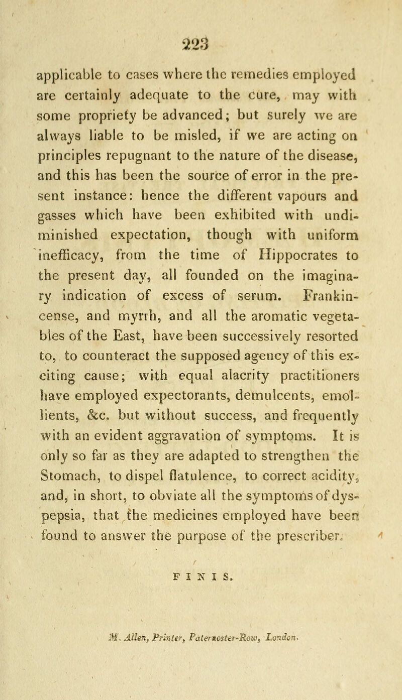 applicable to cases where the remedies employed are certainly adequate to the cure, may with some propriety be advanced; but surely we are always liable to be misled, if we are acting on principles repugnant to the nature of the disease, and this has been the source of error in the pre- sent instance: hence the different vapours and gasses which have been exhibited with undi- minished expectation, though with uniform inefficacy, from the time of Hippocrates to the present day, all founded on the imagina- ry indication of excess of serum. Frankin- cense, and myrrh, and all the aromatic vegeta- bles of the East, have been successively resorted to, to counteract the supposed agency of this ex- citing cause; with equal alacrity practitioners have employed expectorants, demulcents, emol- lients, &c. but without success, and frequently with an evident aggravation of symptoms. It is only so far as they are adapted to strengthen the Stomach, to dispel flatulence, to correct acidity, and, in short, to obviate all the symptoms of dys- pepsia, that the medicines employed have been found to answer the purpose of the prescribes FINIS. M, Alien, Printer, Patergoster-Row, Loidon-