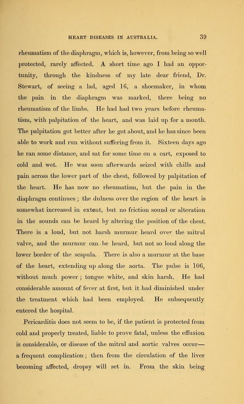 rheumatism of the diaphragm, which is, however, from being so well protected, rarely affected. A short time ago I had an oppor- tunity, through the kindness of my late dear friend, Dr. Stewart, of seeing a lad, aged 16, a shoemaker, in whom the pain in the diaphragm was marked, there being no rheumatism of the limbs. He had had two years before rheuma- tism, with palpitation of the heart, and was laid up for a month. The palpitation got better after he got about, and he has since been able to work and run without suffering from it. Sixteen days ago he ran some distance, and sat for some time on a cart, exposed to cold and wet. He was soon afterwards seized with chills and pain across the lower part of the chest, followed by palpitation of the heart. He has now no rheumatism, but the pain in the diaphragm continues ; the dulness over the region of the heart is somewhat increased in extent, but no friction sound or alteration in the sounds can be heard by altering the position of the chest. There is a loud, but not harsh murmur heard over the mitral valve, and the murmur can • be heard, but not so loud along the lower border of the scapula. There is also a murmur at the base of the heart, extending up along the aorta. The pulse is 106, without much power; tongue white, and skin harsh. He had considerable amount of fever at first, but it had diminished under the treatment which had been employed. He subsequently entered the hospital. Pericarditis does not seem to be, if the patient is protected from cold and properly treated, liable to prove fatal, unless the effusion is considerable, or disease of the mitral and aortic valves occur— a frequent complication; then from the circulation of the liver becoming affected, dropsy will set in. From the skin being