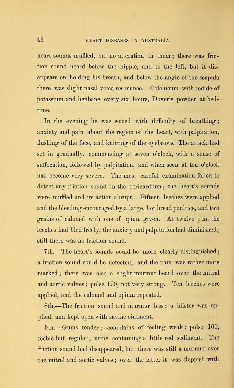 heart sounds muffled, but no alteration in them; there was fric- tion sound heard below the nipple, and to the left, but it dis- appears on holding- his breath, and below the angle of the scapula there was slight nasal voice resonance. Colchicum with iodide of potassium and henbane every six hours, Dover's powder at bed- time. In the evening he was seized with difficulty of breathing-; anxiety and pain about the region of the heart, with palpitation, flushing- of the face, and knitting of the eyebrows. The attack had set in gradually, commencing- at seven o'clock, with a sense of suffocation, followed by palpitation, and when seen at ten o'clock had become very severe. The most careful examination failed to detect any friction sound in the pericardium; the heart's sounds were muffled and its action abrupt. Fifteen leeches were applied and the bleeding encouraged by a large, hot bread poultice, and two g-rains of calomel with one of opium given. At twelve p.m. the leeches had bled freely, the anxiety and palpitation had diminished; still there was no friction sound. 7th.—The heart's sounds could be more clearly distinguished; a friction sound could be detected, and the pain was rather more marked; there was also a slight murmur heard over the mitral and aortic valves; pulse 120, not very strong. Ten leeches were applied, and the calomel and opium repeated. 8th.—The friction sound and murmur less; a blister was ap- plied, and kept open with savine ointment. 9th.—Gums tender; complains of feeling weak; pulse 100, feeble but regular; urine containing a little red sediment. The friction sound had disappeared, but there was still a murmur over the mitral and aortic valves; over the latter it was floppish with