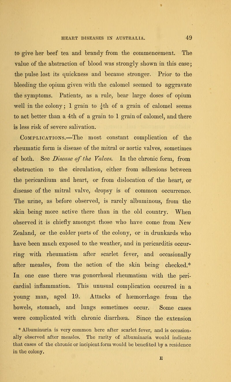 to give her beef tea and brandy from the commencement. The value of the abstraction of blood was strongly shown in this case; the pulse lost its quickness and became stronger. Prior to the bleeding- the opium given with the calomel seemed to aggravate the symptoms. Patients, as a rule, bear large doses of opium well in the colony; 1 grain to ^th of a grain of calomel seems to act better than a 4th of a grain to 1 grain of calomel, and there is less risk of severe salivation. Complications.—The most constant complication of the rheumatic form is disease of the mitral or aortic valves, sometimes of both. See Disease of the Valves. In the chronic form, from obstruction to the circulation, either from adhesions between the pericardium and heart, or from dislocation of the heart, or disease of the mitral valve, dropsy is of common occurrence. The urine, as before observed, is rarely albuminous, from the skin being more active there than in the old country. When observed it is chiefly amongst those who have come from New Zealand, or the colder parts of the colony, or in drunkards who have been much exposed to the weather, and in pericarditis occur- ring with rheumatism after scarlet fever, and occasionally after measles, from the action of the skin being checked.* In one case there was gonorrheal rheumatism with the peri- cardial inflammation. This unusual complication occurred in a young man, aged 19. Attacks of haemorrhage from the bowels, stomach, and lungs sometimes occur. Some cases were complicated with chronic diarrhoea. Since the extension * Albuminuria is very common here after scarlet fever, and is occasion- ally observed after measles. The rarity of albuminaria would indicate that cases of the chronic or incipient form would be benefited by a residence in the colony. E