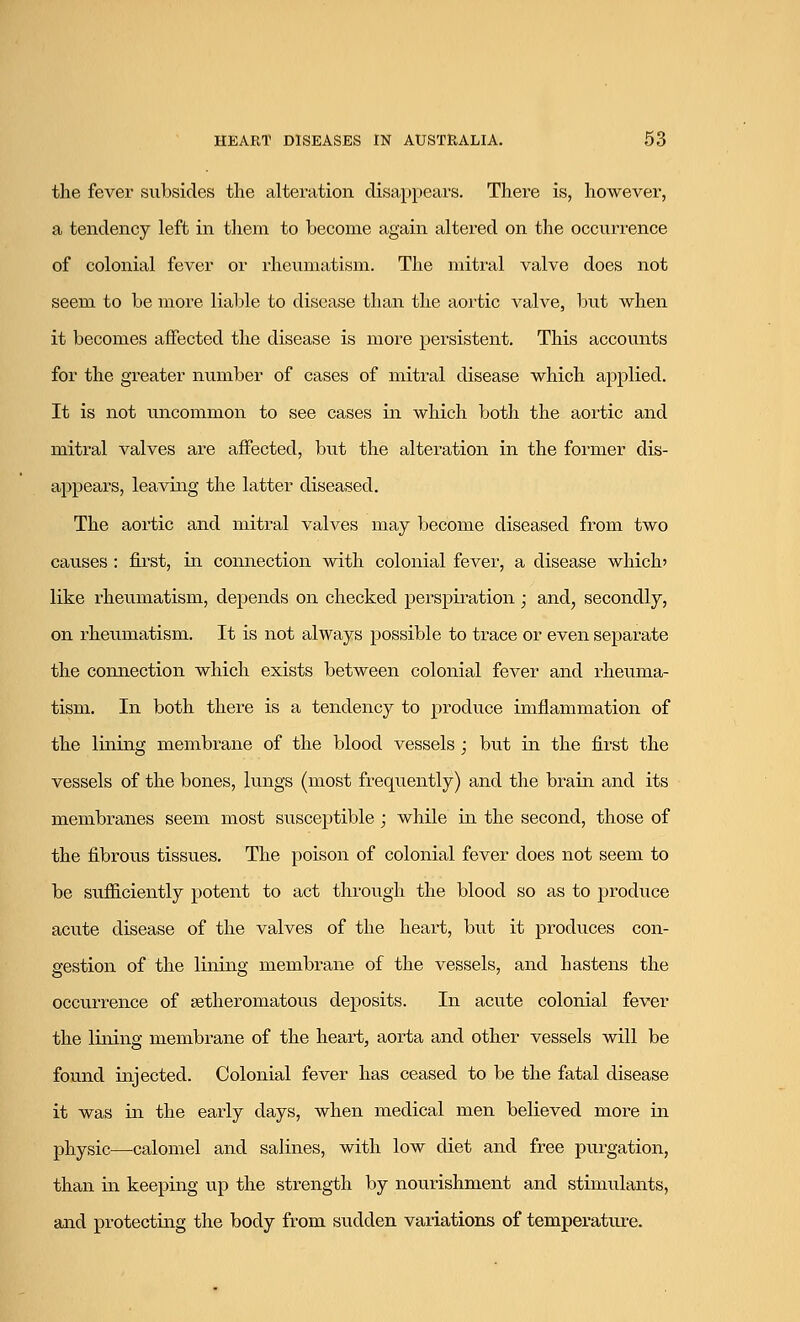 the fever subsides the alteration disappears. There is, however, a tendency left in them to become again altered on the occurrence of colonial fever or rheumatism. The mitral valve does not seem to be more liable to disease than the aortic valve, but when it becomes affected the disease is more persistent. This accounts for the greater number of cases of mitral disease which applied. It is not uncommon to see cases in which both the aortic and mitral valves are affected, but the alteration in the former dis- appears, leaving the latter diseased. The aortic and mitral valves may become diseased from two causes : first, in connection with colonial fever, a disease which' like rheumatism, depends on checked perspiration; and, secondly, on rheumatism. It is not always possible to trace or even separate the connection which exists between colonial fever and rheuma- tism. In both there is a tendency to produce imflammation of the lining membrane of the blood vessels ; but in the first the vessels of the bones, lungs (most frequently) and the brain and its membranes seem most susceptible ; while in the second, those of the fibrous tissues. The poison of colonial fever does not seem to be sufficiently potent to act through the blood so as to produce acute disease of the valves of the heart, but it produces con- gestion of the lining membrane of the vessels, and hastens the occurrence of setheromatous deposits. In acute colonial fever the lining membrane of the heart, aorta and other vessels will be found injected. Colonial fever has ceased to be the fatal disease it was in the early days, when medical men believed more in physic—calomel and salines, with low diet and free purgation, than in keeping up the strength by nourishment and stimulants, and protecting the body from sudden variations of temperature.