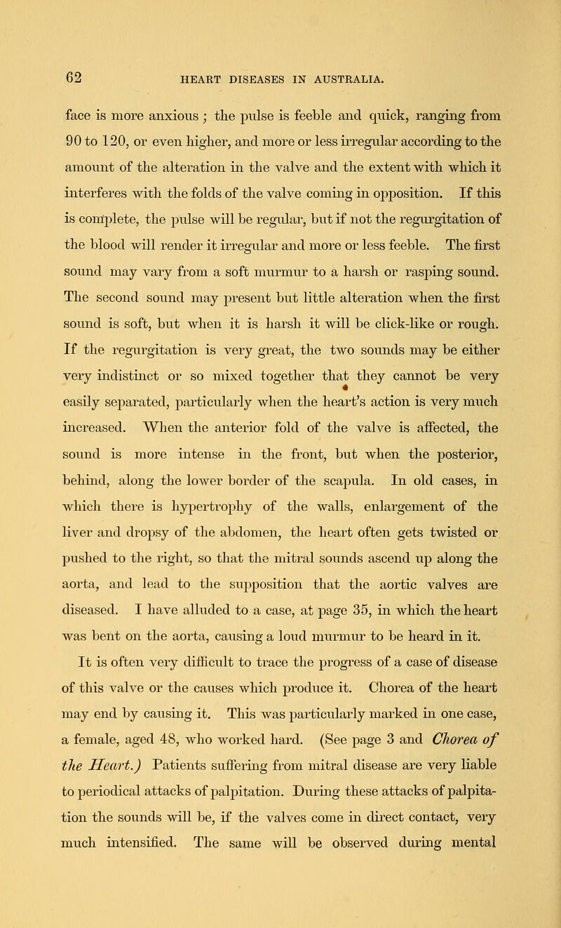 face is more anxious ; the pulse is feeble and quick, ranging from 90 to 120, or even higher, and more or less irregular according to the amount of the alteration in the valve and the extent with which it interferes with the folds of the valve coming in opposition. If this is complete, the pulse will be regular, but if not the regurgitation of the blood will render it irregular and more or less feeble. The first sound may vary from a soft murmur to a harsh or rasping sound. The second sound may present but little alteration when the first sound is soft, but when it is harsh it will be click-like or rough. If the regurgitation is very great, the two sounds may be either very indistinct or so mixed together that they cannot be very easily separated, particularly when the heart's action is very much increased. When the anterior fold of the valve is affected, the sound is more intense in the front, but when the posterior, behind, along the lower border of the scapula. In old cases, in which there is hypertrophy of the walls, enlargement of the liver and dropsy of the abdomen, the heart often gets twisted or pushed to the right, so that the mitral sounds ascend tip along the aorta, and lead to the supposition that the aortic valves are diseased. I have alluded to a case, at page 35, in which the heart was bent on the aorta, causing a loud murmur to be heard in it. It is often very difficult to trace the progress of a case of disease of this valve or the causes which produce it. Chorea of the heart may end by causing it. This was particularly marked in one case, a female, aged 48, who worked hard. (See page 3 and Chorea of the Heart.) Patients suffering from mitral disease are very liable to periodical attacks of palpitation. During these attacks of palpita- tion the sounds will be, if the valves come in direct contact, very much intensified. The same will be observed during mental