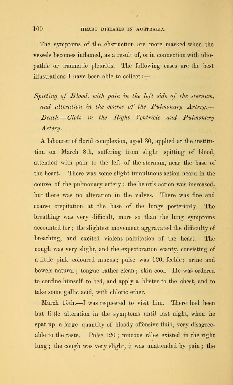 The symptoms of the obstruction are more marked when the vessels becomes inflamed, as a result of, or in connection with idio- pathic or traumatic pleuritis. The following- cases are the best illustrations I have been able to collect :— Spitting of Blood, with pain in the left side of the sternum, and alteration in the course of the Pulmonary Artery.— Death.— Clots in the Right Ventricle and Pulmonary Artery. A labourer of florid complexion, aged 30, applied at the institu- tion on March 8th, suffering from slight spitting of blood, attended with pain to the left of the sternum, near the base of the heart. There was some slight tumultuous action heard in the course of the pulmonary artery; the heart's action was increased, but there was no alteration in the valves. There was fine and coarse crepitation at the base of the lungs posteriorly. The breathing was very difficult, more so than the lung- symptoms accounted for; the slightest movement aggravated the difficulty of breathing, and excited violent palpitation of the heart. The cough was very slight, and the expectoration scanty, consisting of a little pink coloured mucus; pulse was 120, feeble; urine and bowels natural; tongue rather clean; skin cool. He was ordered to confine himself to bed, and apply a blister to the chest, and to take some gallic acid, with chloric ether. March 15th.—I was requested to visit him. There had been but little alteration in the symptoms until last night, when he spat up a large quantity of bloody offensive fluid, very disagree- able to the taste. Pulse 120 ; mucous rales existed in the right lung; the cough was very slight, it was unattended by pain; the