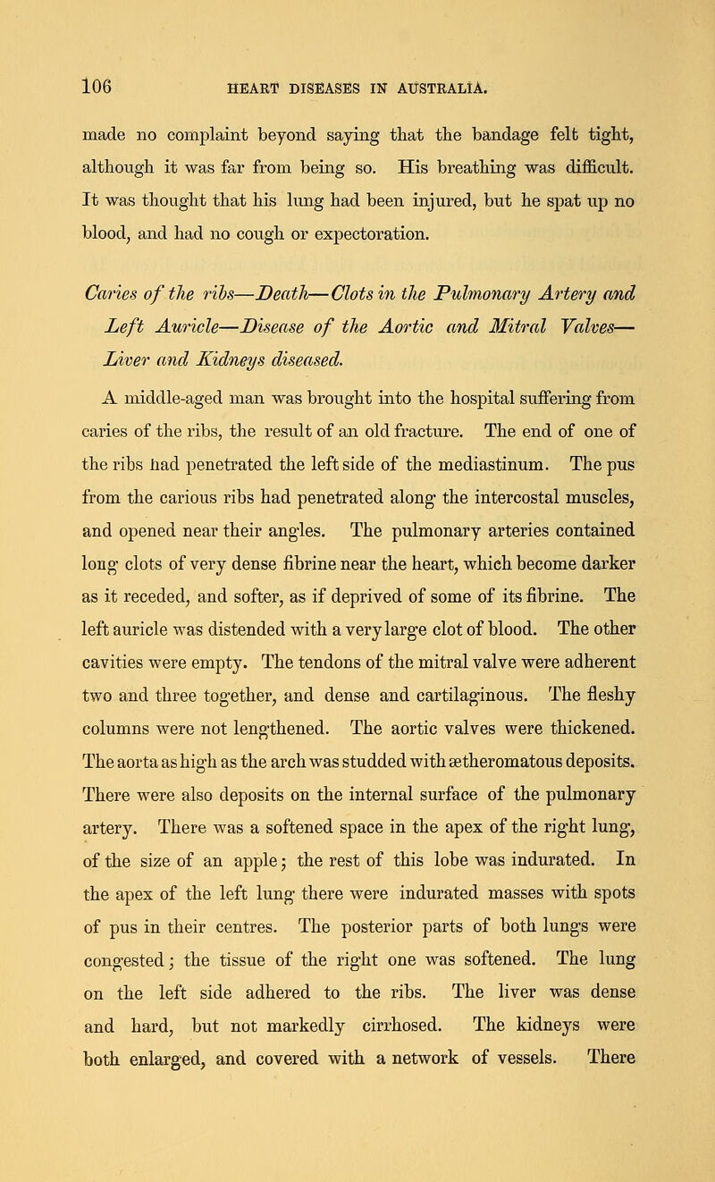 made no complaint beyond saying that the bandage felt tight, although it was far from being so. His breathing was difficult. It was thought that his lung had been injured, but he spat up no blood, and had no cough or expectoration. Caries of the ribs—Death—Clots in the Pulmonary Artery and Left Auricle—Disease of the Aortic and Mitral Valves— Liver and Kidneys diseased. A middle-aged man was brought into the hospital suffering from caries of the ribs, the result of an old fracture. The end of one of the ribs had penetrated the leftside of the mediastinum. The pus from the carious ribs had penetrated along- the intercostal muscles, and opened near their angles. The pulmonary arteries contained long' clots of very dense fibrine near the heart, which become darker as it receded, and softer, as if deprived of some of its fibrine. The left auricle was distended with a very large clot of blood. The other cavities were empty. The tendons of the mitral valve were adherent two and three together, and dense and cartilaginous. The fleshy columns were not lengthened. The aortic valves were thickened. The aorta as high as the arch was studded with setheromatous deposits. There were also deposits on the internal surface of the pulmonary artery. There was a softened space in the apex of the right lung, of the size of an apple; the rest of this lobe was indurated. In the apex of the left lung there were indurated masses with spots of pus in their centres. The posterior parts of both lungs were congested; the tissue of the right one was softened. The lung on the left side adhered to the ribs. The liver was dense and hard, but not markedly cirrhosed. The kidneys were both enlarged, and covered with a network of vessels. There
